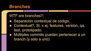 WTF are branches?:
● Separación contextual de código.
● Contextual?, Si, x ej. features, version, qa,
test, prototipado.
● Múltiples commits pueden pertenecer a un
branch (y solo a uno)
Branches
 