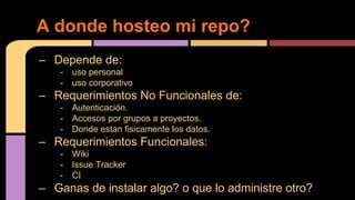 – Depende de:
- uso personal
- uso corporativo
– Requerimientos No Funcionales de:
- Autenticación.
- Accesos por grupos a proyectos.
- Donde estan fisicamente los datos.
– Requerimientos Funcionales:
- Wiki
- Issue Tracker
- CI
– Ganas de instalar algo? o que lo administre otro?
A donde hosteo mi repo?
 