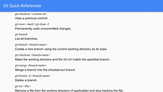 Git Quick References
git checkout <commit-id>
View a previous commit.
git reset --hard / git clean -f
Permanently undo uncommitted changes.
git branch
List all branches.
git branch <branch-name>
Create a new branch using the current working directory as its base.
git checkout <branch-name>
Make the working directory and the HEAD match the specified branch.
git merge <branch-name>
Merge a branch into the checked-out branch.
git branch -d <branch-name>
Delete a branch.
git rm <file>
Remove a file from the working directory (if applicable) and stop tracking the file.
 