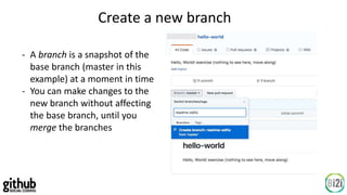 Create a new branch
- A branch is a snapshot of the
base branch (master in this
example) at a moment in time
- You can make changes to the
new branch without affecting
the base branch, until you
merge the branches
 