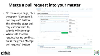 Merge a pull request into your master
- On main repo page, click
the green “Compare &
pull request” button.
This time the exact pull
request you want to
submit will come up.
- When told that the
request has no conflicts,
press the green “Merge
pull request” button
 