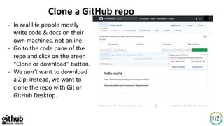 Clone a GitHub repo
- In real life people mostly
write code & docs on their
own machines, not online.
- Go to the code pane of the
repo and click on the green
“Clone or download” button.
- We don’t want to download
a Zip; instead, we want to
clone the repo with Git or
GitHub Desktop.
 