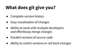 What does git give you?
● Complete version history
● Easy visualisation of changes
● Ability to work with multiple developers
and effortlessly merge changes
● Parallel versions of source code
● Ability to switch versions or roll back changes
 