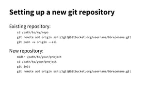 Setting up a new git repository
Existing repository:
cd /path/to/my/repo
git remote add origin ssh://git@bitbucket.org/username/bbreponame.git
git push -u origin --all
New repository:
mkdir /path/to/your/project
cd /path/to/your/project
git init
git remote add origin ssh://git@bitbucket.org/username/bbreponame.git
 