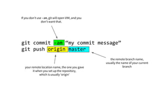 git commit -am “my commit message”
git push origin master
If you don’t use -am, git will open VIM, and you
don’t want that.
your remote location name, the one you gave
it when you set up the repository,
which is usually ‘origin’
the remote branch name,
usually the name of your current
branch
 