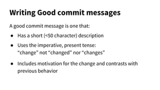 Writing Good commit messages
A good commit message is one that:
● Has a short (<50 character) description
● Uses the imperative, present tense:
“change” not “changed” nor “changes”
● Includes motivation for the change and contrasts with
previous behavior
 