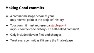 Making Good commits
● A commit message becomes your
only referral point in the projects’ history
● Your commit must represent a stable point
in your source code history - no half-baked commits!
● Only include relevant files and changes
● Treat every commit as if it were the final release
 