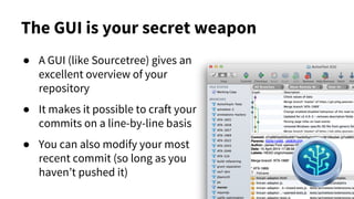 The GUI is your secret weapon
● A GUI (like Sourcetree) gives an
excellent overview of your
repository
● It makes it possible to craft your
commits on a line-by-line basis
● You can also modify your most
recent commit (so long as you
haven’t pushed it)
 