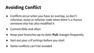 Avoiding Conflict
● Conflicts occur when you have an overlap, so don’t
reformat, move or refactor code when there’s a chance
someone else has also modified it
● Commit little and often
● Keep your branches up-to-date: Pull changes frequently
● Sort out your crlf settings before you start
● Some conflicts can’t be avoided
 