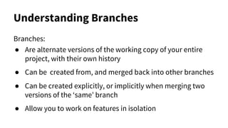 Understanding Branches
Branches:
● Are alternate versions of the working copy of your entire
project, with their own history
● Can be created from, and merged back into other branches
● Can be created explicitly, or implicitly when merging two
versions of the ‘same’ branch
● Allow you to work on features in isolation
 