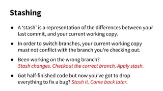 Stashing
● A ‘stash’ is a representation of the differences between your
last commit, and your current working copy.
● In order to switch branches, your current working copy
must not conflict with the branch you’re checking out.
● Been working on the wrong branch?
Stash changes. Checkout the correct branch. Apply stash.
● Got half-finished code but now you’ve got to drop
everything to fix a bug? Stash it. Come back later.
 