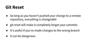 Git Reset
● So long as you haven’t pushed your change to a remote
repository, everything is changeable
● git reset will make it completely forget your commits
● It’s useful if you’ve made changes to the wrong branch
● It can be dangerous
 