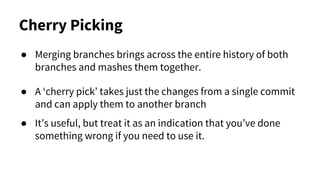 Cherry Picking
● Merging branches brings across the entire history of both
branches and mashes them together.
● A ‘cherry pick’ takes just the changes from a single commit
and can apply them to another branch
● It’s useful, but treat it as an indication that you’ve done
something wrong if you need to use it.
 