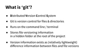 What is ‘git’?
● Distributed Version Control System
● Git is version control for files & directories
● Runs on the command line / terminal
● Stores file versioning information
in a hidden folder at the root of the project
● Version information exists as (relatively lightweight)
difference information between files and file versions
 