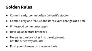 Golden Rules
● Commit early, commit often (when it’s stable)
● Commit only one feature and its relevant changes at a time
● Write good commit messages
● Develop on feature branches
● Merge feature branches into development,
not the other way around
● Push your changes on a regular basis
 