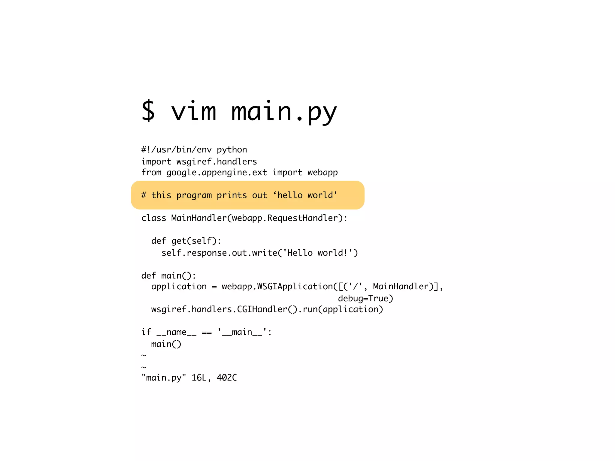 #!/usr/bin/env python import wsgiref.handlers from google.appengine.ext import webapp # this program prints out ‘hello world’ class MainHandler(webapp.RequestHandler): def get(self): self.response.out.write('Hello world!') def main(): application = webapp.WSGIApplication([('/', MainHandler)], debug=True) wsgiref.handlers.CGIHandler().run(application) if __name__ == '__main__': main() ~ ~ "main.py" 16L, 402C $ vim main.py 