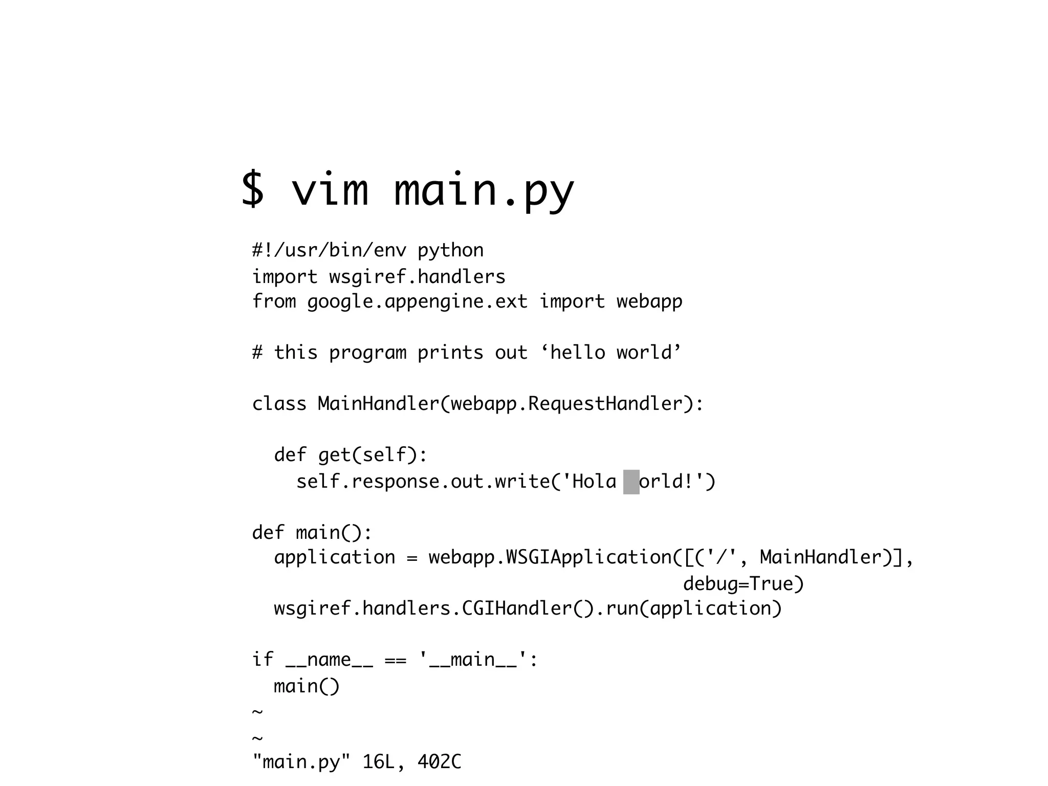#!/usr/bin/env python import wsgiref.handlers from google.appengine.ext import webapp # this program prints out ‘hello world’ class MainHandler(webapp.RequestHandler): def get(self): self.response.out.write('Hola world!') def main(): application = webapp.WSGIApplication([('/', MainHandler)], debug=True) wsgiref.handlers.CGIHandler().run(application) if __name__ == '__main__': main() ~ ~ "main.py" 16L, 402C $ vim main.py 