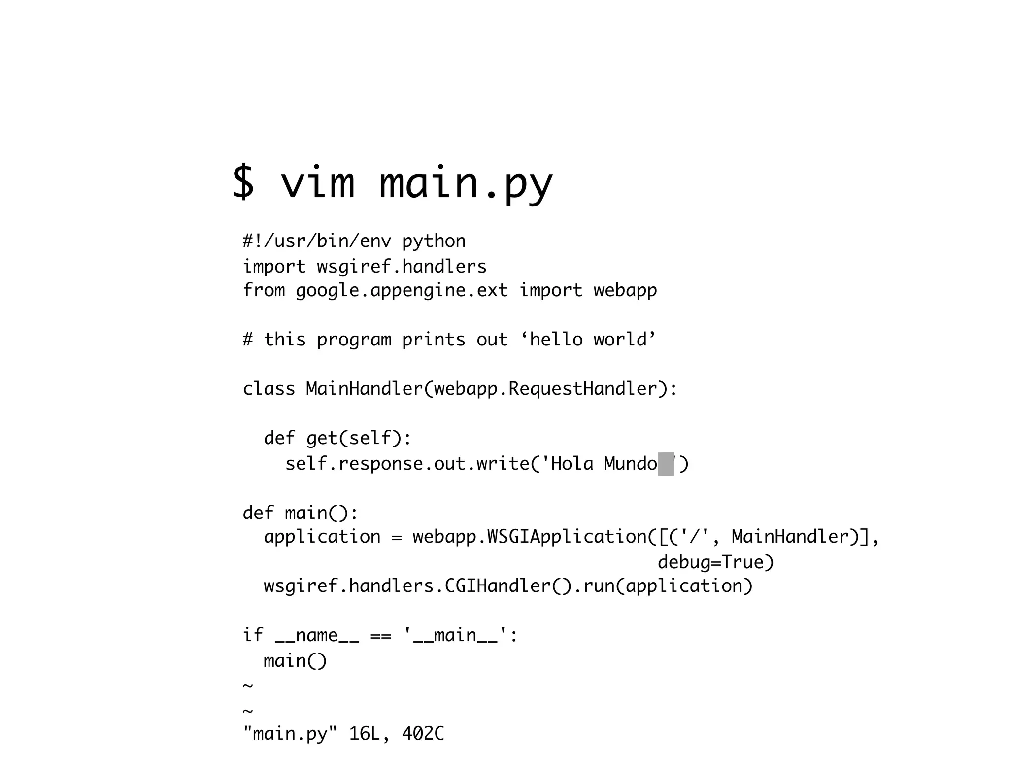 #!/usr/bin/env python import wsgiref.handlers from google.appengine.ext import webapp # this program prints out ‘hello world’ class MainHandler(webapp.RequestHandler): def get(self): self.response.out.write('Hola Mundo!') def main(): application = webapp.WSGIApplication([('/', MainHandler)], debug=True) wsgiref.handlers.CGIHandler().run(application) if __name__ == '__main__': main() ~ ~ "main.py" 16L, 402C $ vim main.py 
