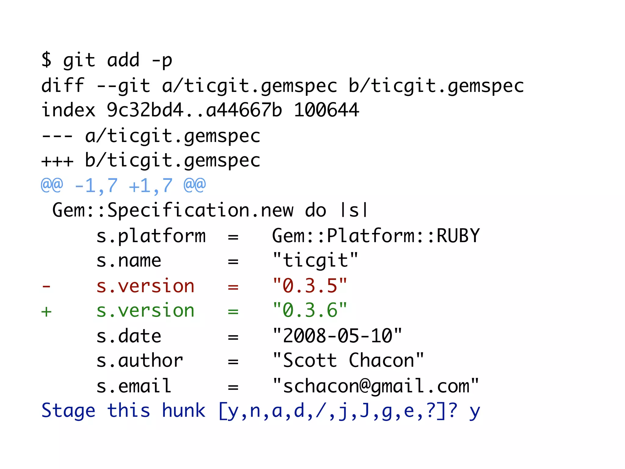 $ git add -p diff --git a/ticgit.gemspec b/ticgit.gemspec index 9c32bd4..a44667b 100644 --- a/ticgit.gemspec +++ b/ticgit.gemspec @@ -1,7 +1,7 @@ Gem::Specification.new do |s| s.platform = Gem::Platform::RUBY s.name = "ticgit" - s.version = "0.3.5" + s.version = "0.3.6" s.date = "2008-05-10" s.author = "Scott Chacon" s.email = "schacon@gmail.com" Stage this hunk [y,n,a,d,/,j,J,g,e,?]? y 