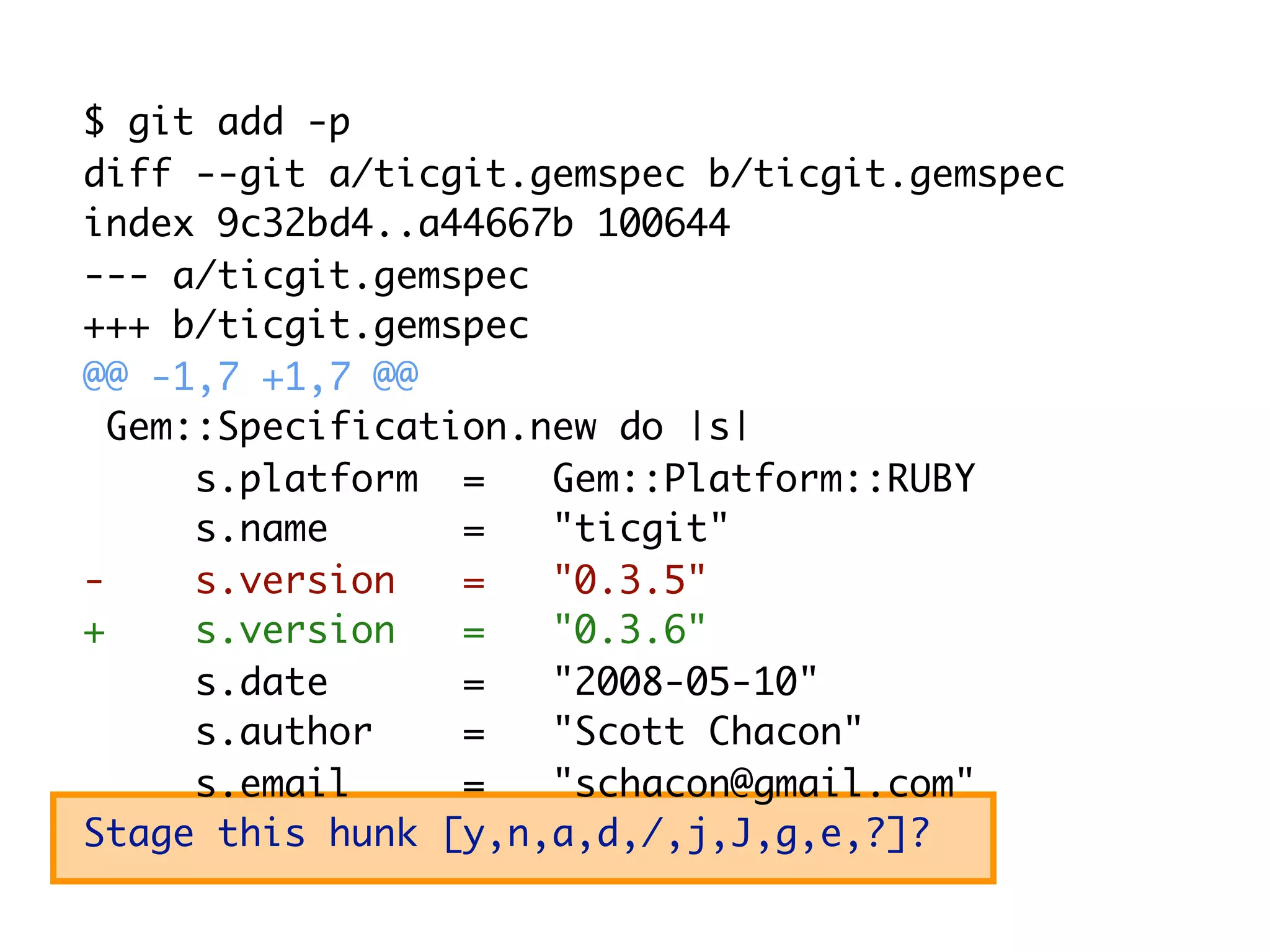 $ git add -p diff --git a/ticgit.gemspec b/ticgit.gemspec index 9c32bd4..a44667b 100644 --- a/ticgit.gemspec +++ b/ticgit.gemspec @@ -1,7 +1,7 @@ Gem::Specification.new do |s| s.platform = Gem::Platform::RUBY s.name = "ticgit" - s.version = "0.3.5" + s.version = "0.3.6" s.date = "2008-05-10" s.author = "Scott Chacon" s.email = "schacon@gmail.com" Stage this hunk [y,n,a,d,/,j,J,g,e,?]? 