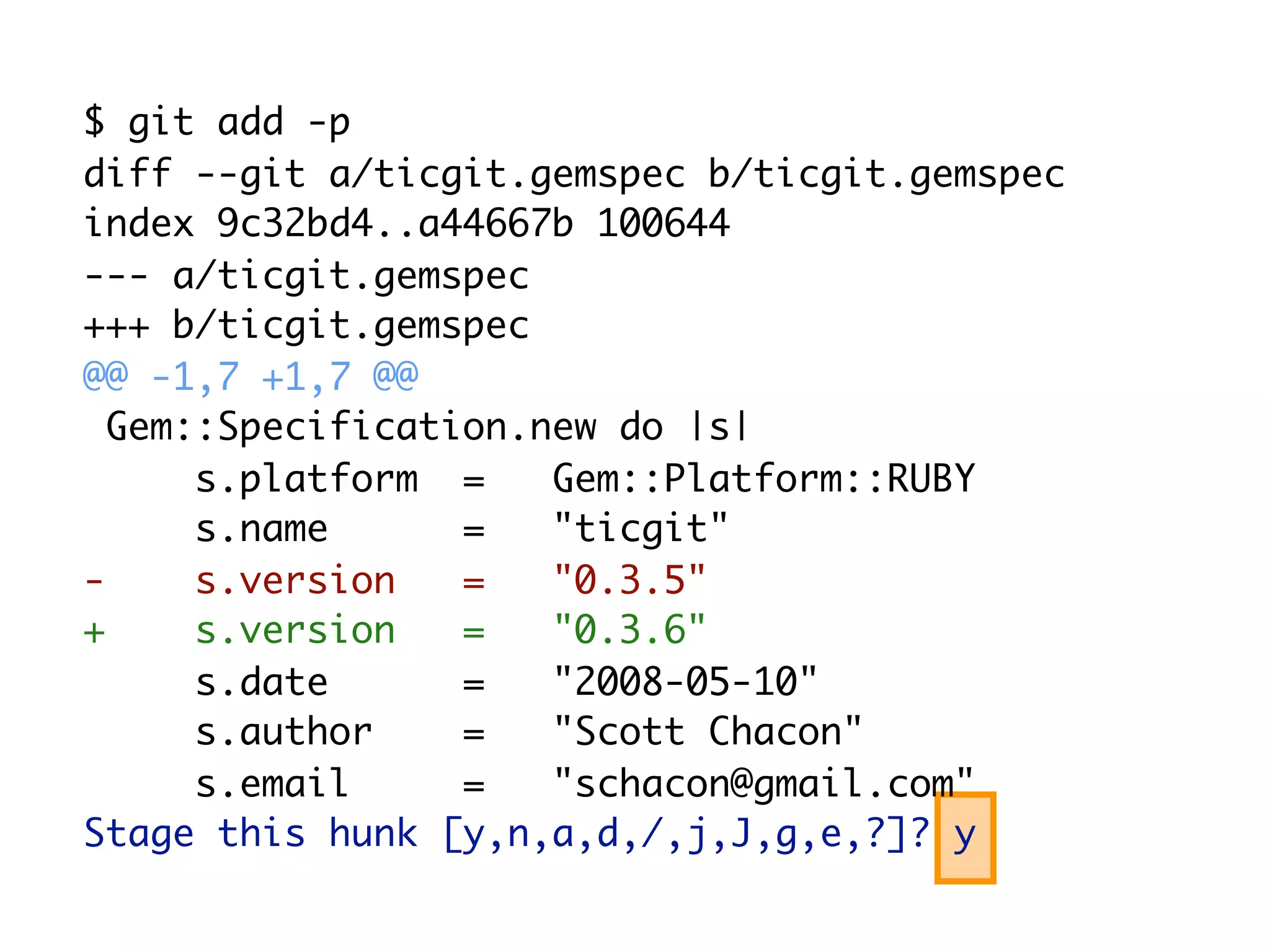 $ git add -p diff --git a/ticgit.gemspec b/ticgit.gemspec index 9c32bd4..a44667b 100644 --- a/ticgit.gemspec +++ b/ticgit.gemspec @@ -1,7 +1,7 @@ Gem::Specification.new do |s| s.platform = Gem::Platform::RUBY s.name = "ticgit" - s.version = "0.3.5" + s.version = "0.3.6" s.date = "2008-05-10" s.author = "Scott Chacon" s.email = "schacon@gmail.com" Stage this hunk [y,n,a,d,/,j,J,g,e,?]? y 
