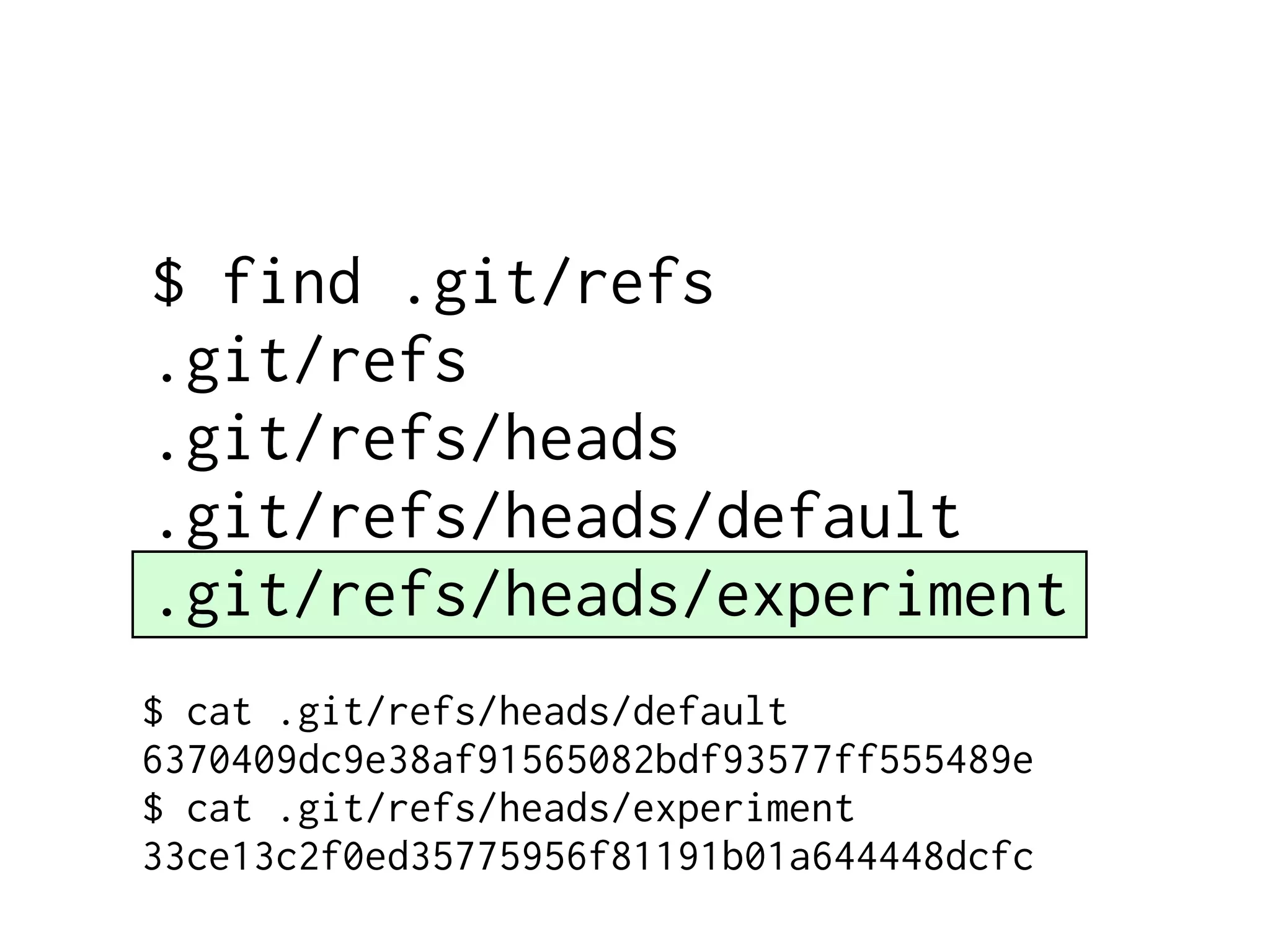 $ find .git/refs .git/refs .git/refs/heads .git/refs/heads/default .git/refs/heads/experiment $ cat .git/refs/heads/default 6370409dc9e38af91565082bdf93577ff555489e $ cat .git/refs/heads/experiment 33ce13c2f0ed35775956f81191b01a644448dcfc 