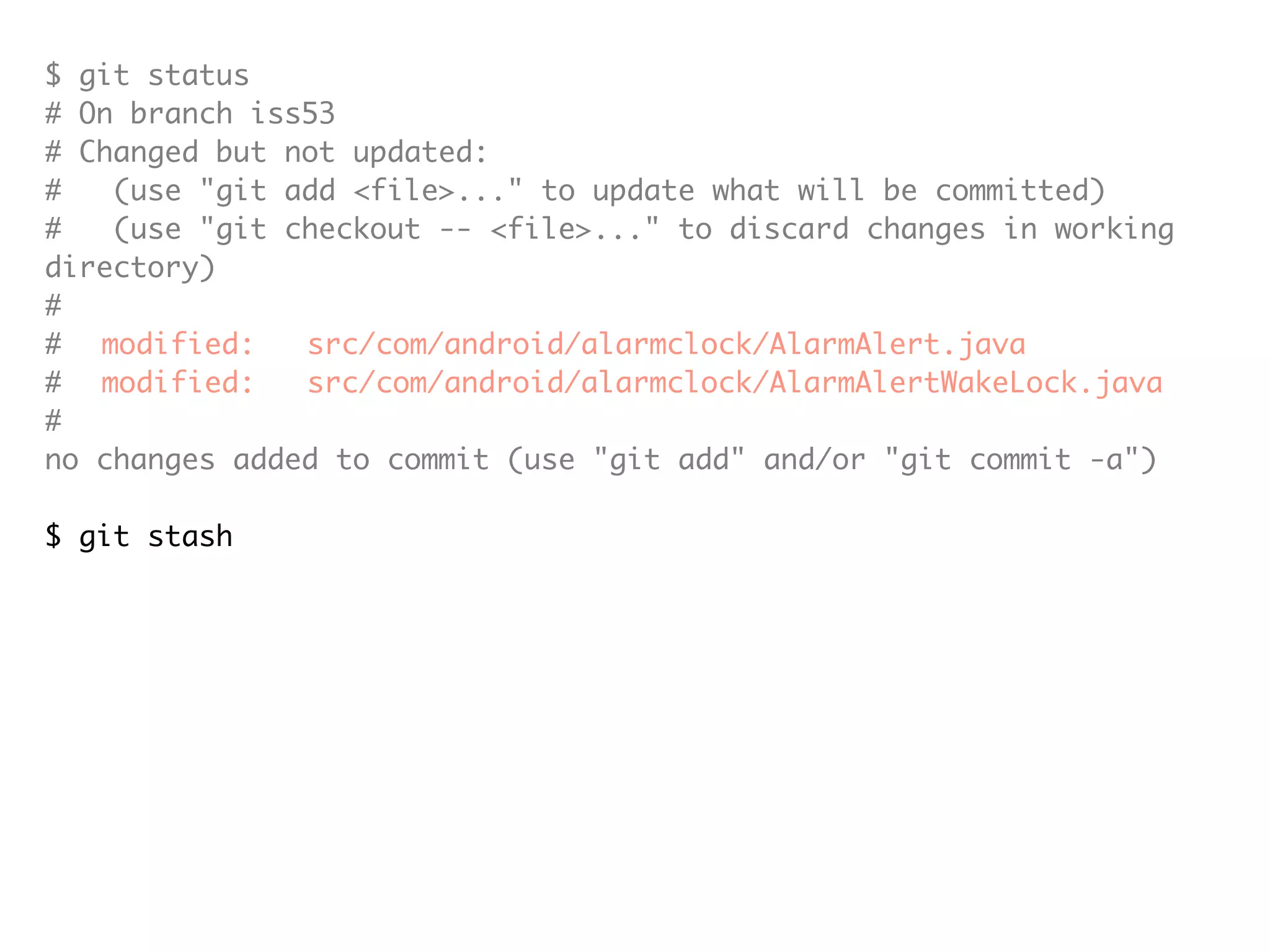 $ git status # On branch iss53 # Changed but not updated: # (use "git add <file>..." to update what will be committed) # (use "git checkout -- <file>..." to discard changes in working directory) # # modified: src/com/android/alarmclock/AlarmAlert.java # modified: src/com/android/alarmclock/AlarmAlertWakeLock.java # no changes added to commit (use "git add" and/or "git commit -a") $ git stash Saved working directory and index state "WIP on iss53: c8208f9... Merge branch 'cupcake'" HEAD is now at c8208f9 Merge branch 'cupcake' (To restore them type "git stash apply") $ git status # On branch iss53 nothing to commit (working directory clean) 