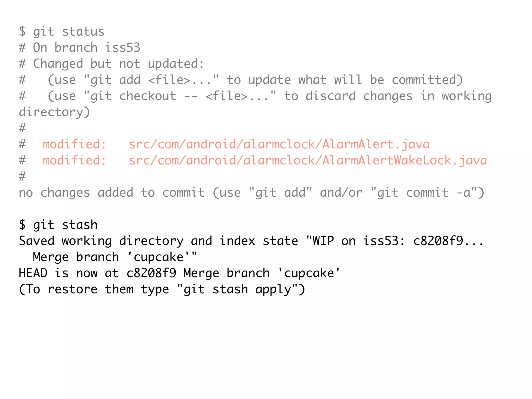 $ git status # On branch iss53 # Changed but not updated: # (use "git add <file>..." to update what will be committed) # (use "git checkout -- <file>..." to discard changes in working directory) # # modified: src/com/android/alarmclock/AlarmAlert.java # modified: src/com/android/alarmclock/AlarmAlertWakeLock.java # no changes added to commit (use "git add" and/or "git commit -a") $ git stash Saved working directory and index state "WIP on iss53: c8208f9... Merge branch 'cupcake'" HEAD is now at c8208f9 Merge branch 'cupcake' (To restore them type "git stash apply") $ git status # On branch iss53 nothing to commit (working directory clean) 