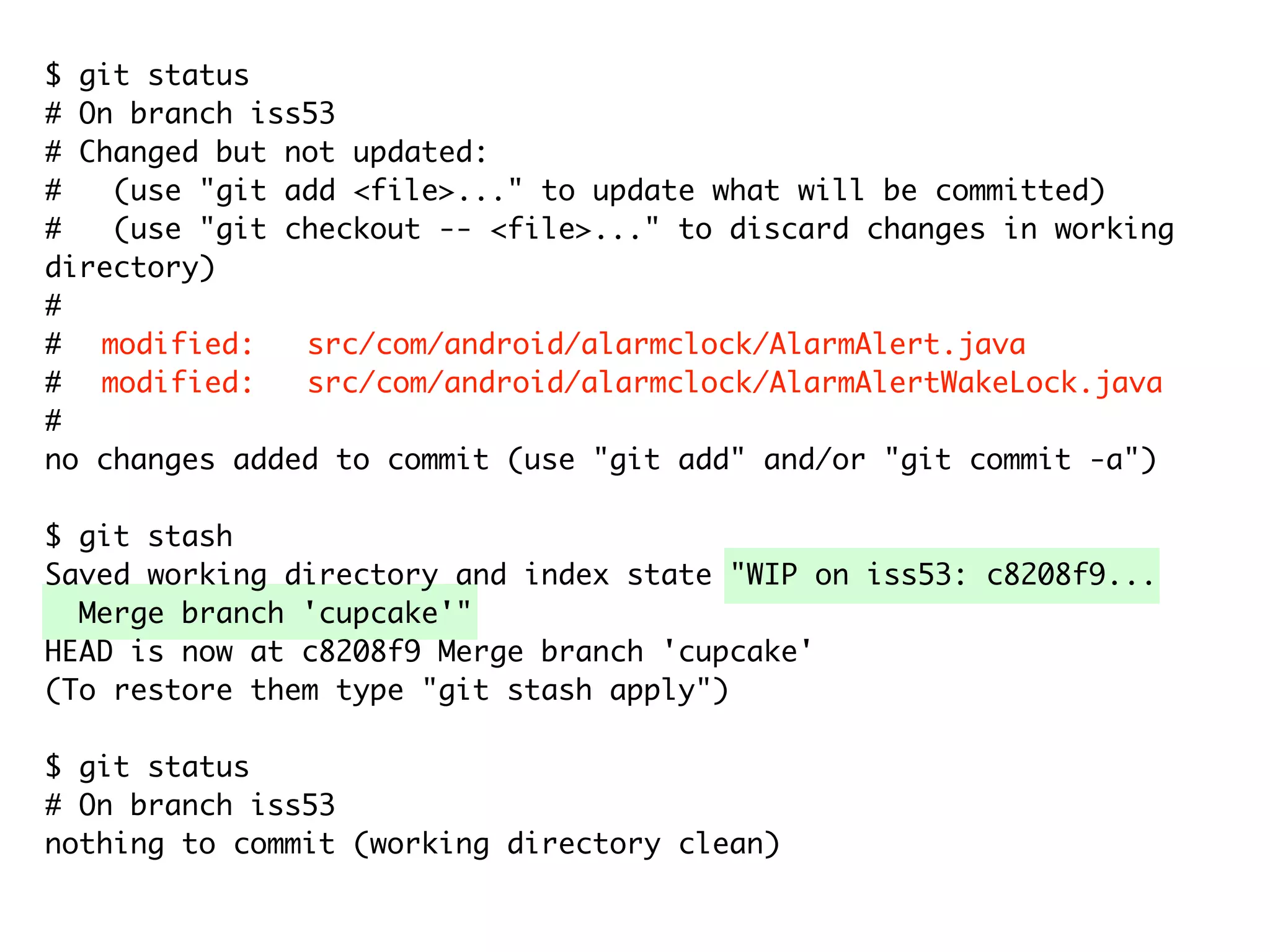 $ git status # On branch iss53 # Changed but not updated: # (use "git add <file>..." to update what will be committed) # (use "git checkout -- <file>..." to discard changes in working directory) # # modified: src/com/android/alarmclock/AlarmAlert.java # modified: src/com/android/alarmclock/AlarmAlertWakeLock.java # no changes added to commit (use "git add" and/or "git commit -a") $ git stash Saved working directory and index state "WIP on iss53: c8208f9... Merge branch 'cupcake'" HEAD is now at c8208f9 Merge branch 'cupcake' (To restore them type "git stash apply") $ git status # On branch iss53 nothing to commit (working directory clean) 