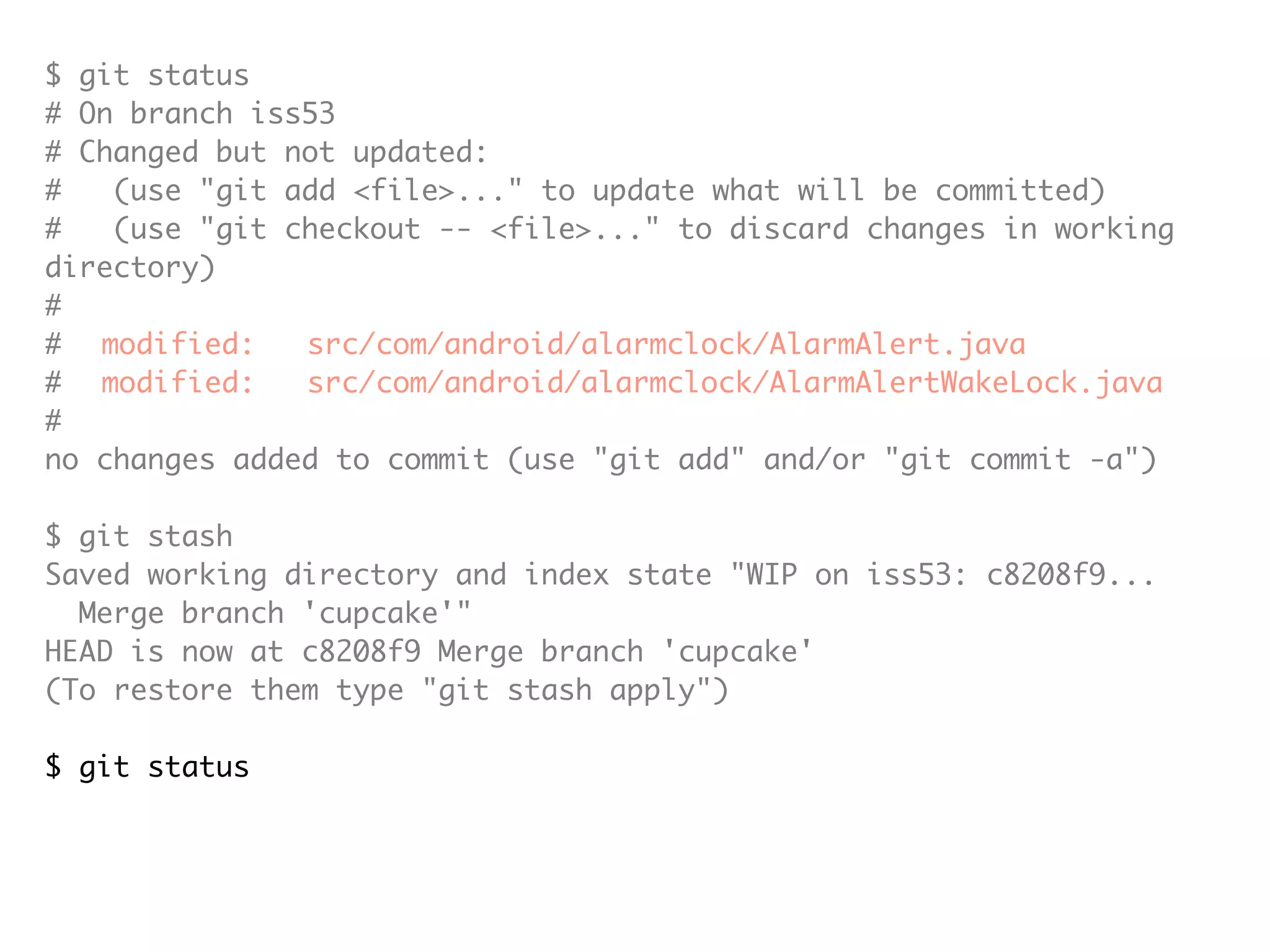 $ git status # On branch iss53 # Changed but not updated: # (use "git add <file>..." to update what will be committed) # (use "git checkout -- <file>..." to discard changes in working directory) # # modified: src/com/android/alarmclock/AlarmAlert.java # modified: src/com/android/alarmclock/AlarmAlertWakeLock.java # no changes added to commit (use "git add" and/or "git commit -a") $ git stash Saved working directory and index state "WIP on iss53: c8208f9... Merge branch 'cupcake'" HEAD is now at c8208f9 Merge branch 'cupcake' (To restore them type "git stash apply") $ git status # On branch iss53 nothing to commit (working directory clean) 