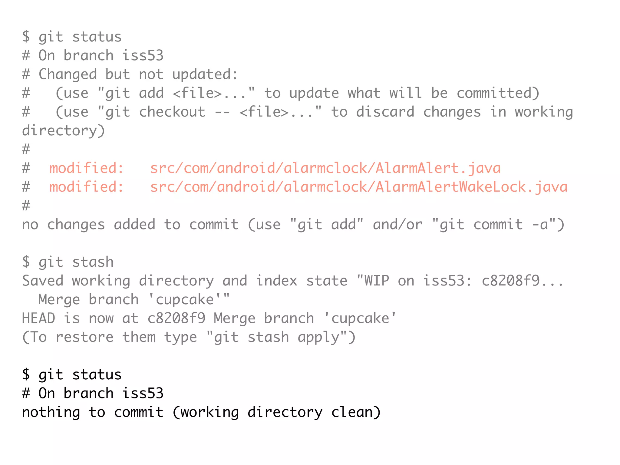 $ git status # On branch iss53 # Changed but not updated: # (use "git add <file>..." to update what will be committed) # (use "git checkout -- <file>..." to discard changes in working directory) # # modified: src/com/android/alarmclock/AlarmAlert.java # modified: src/com/android/alarmclock/AlarmAlertWakeLock.java # no changes added to commit (use "git add" and/or "git commit -a") $ git stash Saved working directory and index state "WIP on iss53: c8208f9... Merge branch 'cupcake'" HEAD is now at c8208f9 Merge branch 'cupcake' (To restore them type "git stash apply") $ git status # On branch iss53 nothing to commit (working directory clean) 