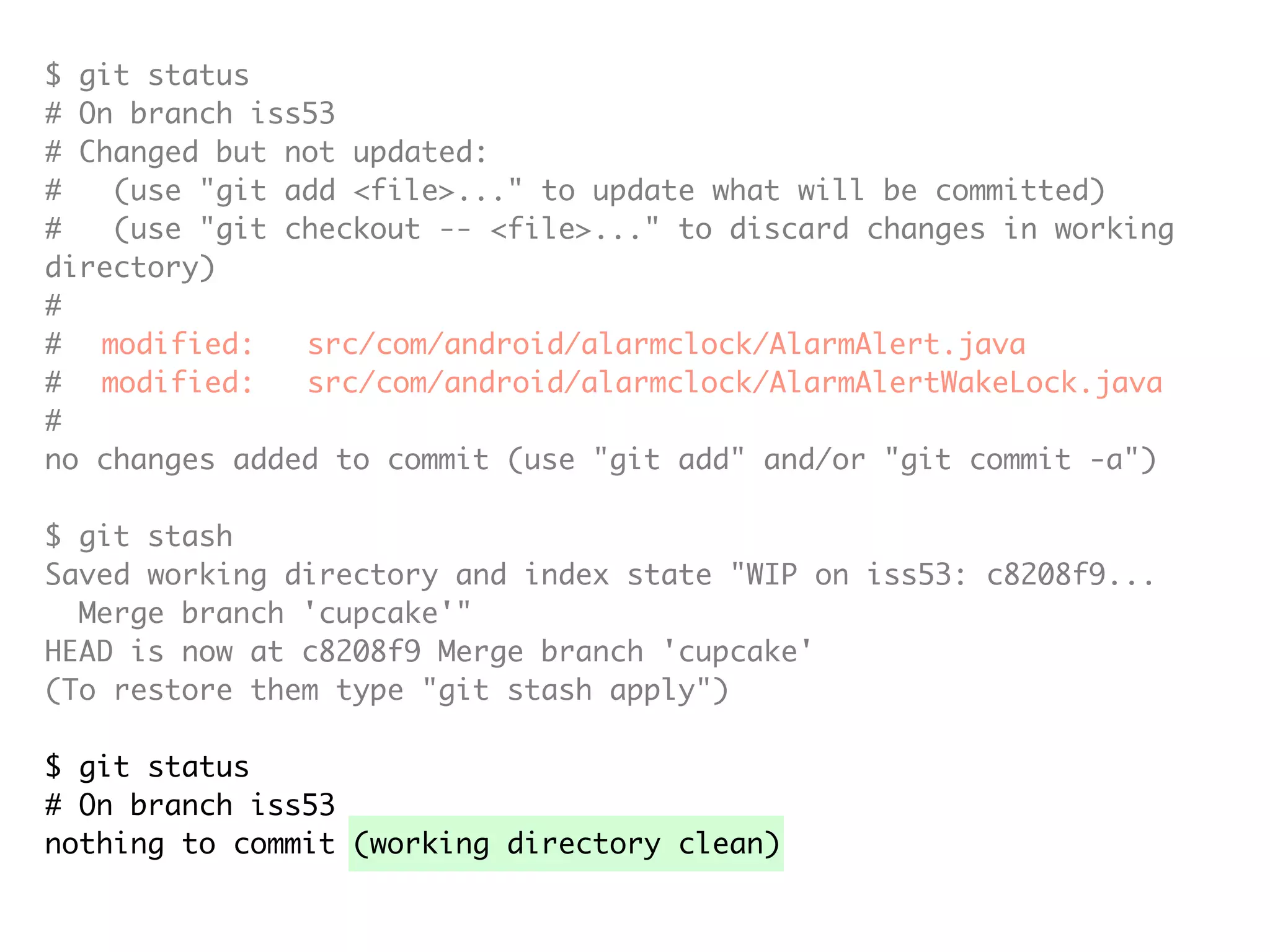 $ git status # On branch iss53 # Changed but not updated: # (use "git add <file>..." to update what will be committed) # (use "git checkout -- <file>..." to discard changes in working directory) # # modified: src/com/android/alarmclock/AlarmAlert.java # modified: src/com/android/alarmclock/AlarmAlertWakeLock.java # no changes added to commit (use "git add" and/or "git commit -a") $ git stash Saved working directory and index state "WIP on iss53: c8208f9... Merge branch 'cupcake'" HEAD is now at c8208f9 Merge branch 'cupcake' (To restore them type "git stash apply") $ git status # On branch iss53 nothing to commit (working directory clean) 