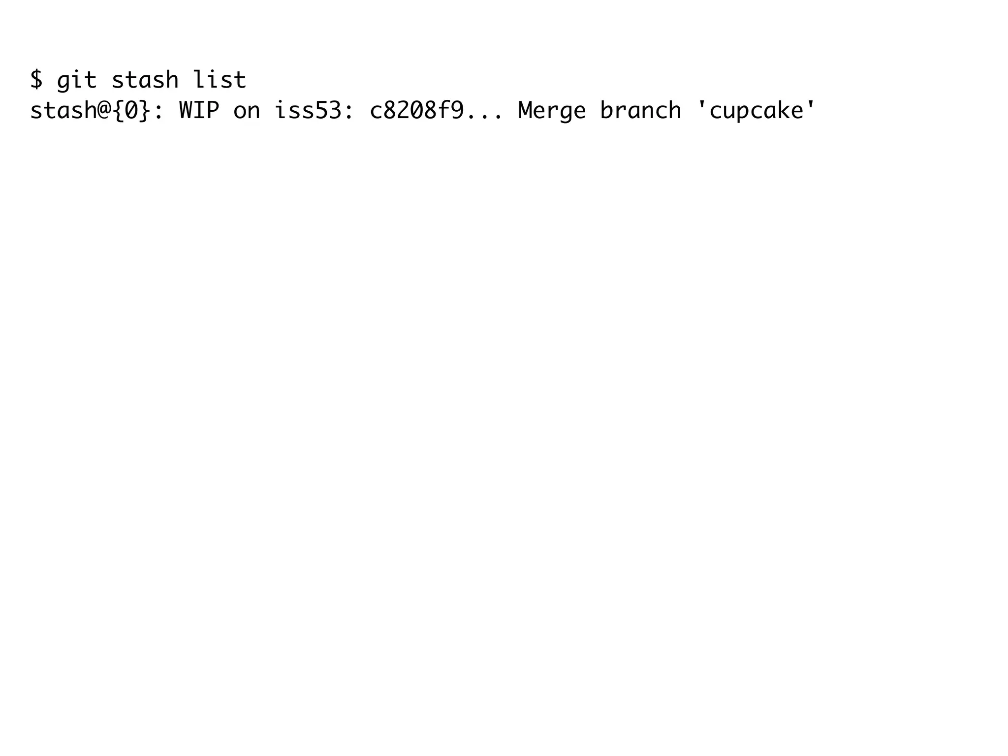$ git stash list stash@{0}: WIP on iss53: c8208f9... Merge branch 'cupcake' $ git stash apply # On branch iss53 # Changed but not updated: # (use "git add <file>..." to update what will be committed) # (use "git checkout -- <file>..." to discard changes in working directory) # # modified: src/com/android/alarmclock/AlarmAlert.java # modified: src/com/android/alarmclock/AlarmAlertWakeLock.java # no changes added to commit (use "git add" and/or "git commit -a") $ git stash list stash@{0}: WIP on iss53: c8208f9... Merge branch 'cupcake' $ git stash drop stash@{0} Dropped stash@{0} (e19b0e94032d0614f450238f91953fe5e7e454a8) 