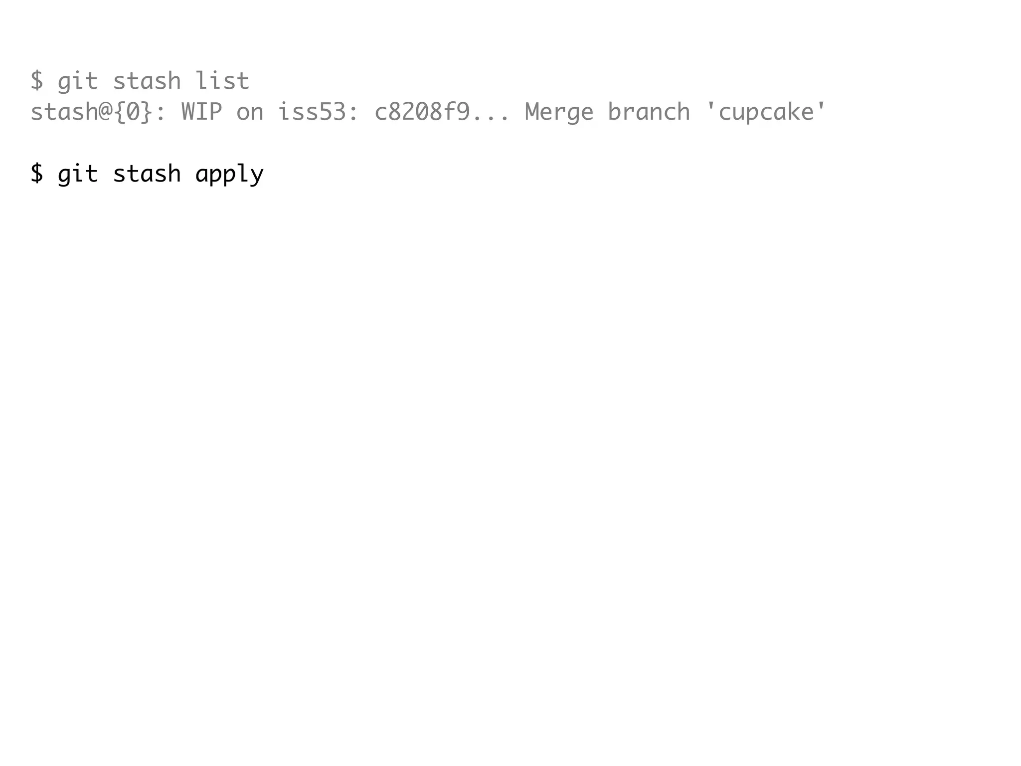 $ git stash list stash@{0}: WIP on iss53: c8208f9... Merge branch 'cupcake' $ git stash apply # On branch iss53 # Changed but not updated: # (use "git add <file>..." to update what will be committed) # (use "git checkout -- <file>..." to discard changes in working directory) # # modified: src/com/android/alarmclock/AlarmAlert.java # modified: src/com/android/alarmclock/AlarmAlertWakeLock.java # no changes added to commit (use "git add" and/or "git commit -a") $ git stash list stash@{0}: WIP on iss53: c8208f9... Merge branch 'cupcake' $ git stash drop stash@{0} Dropped stash@{0} (e19b0e94032d0614f450238f91953fe5e7e454a8) 