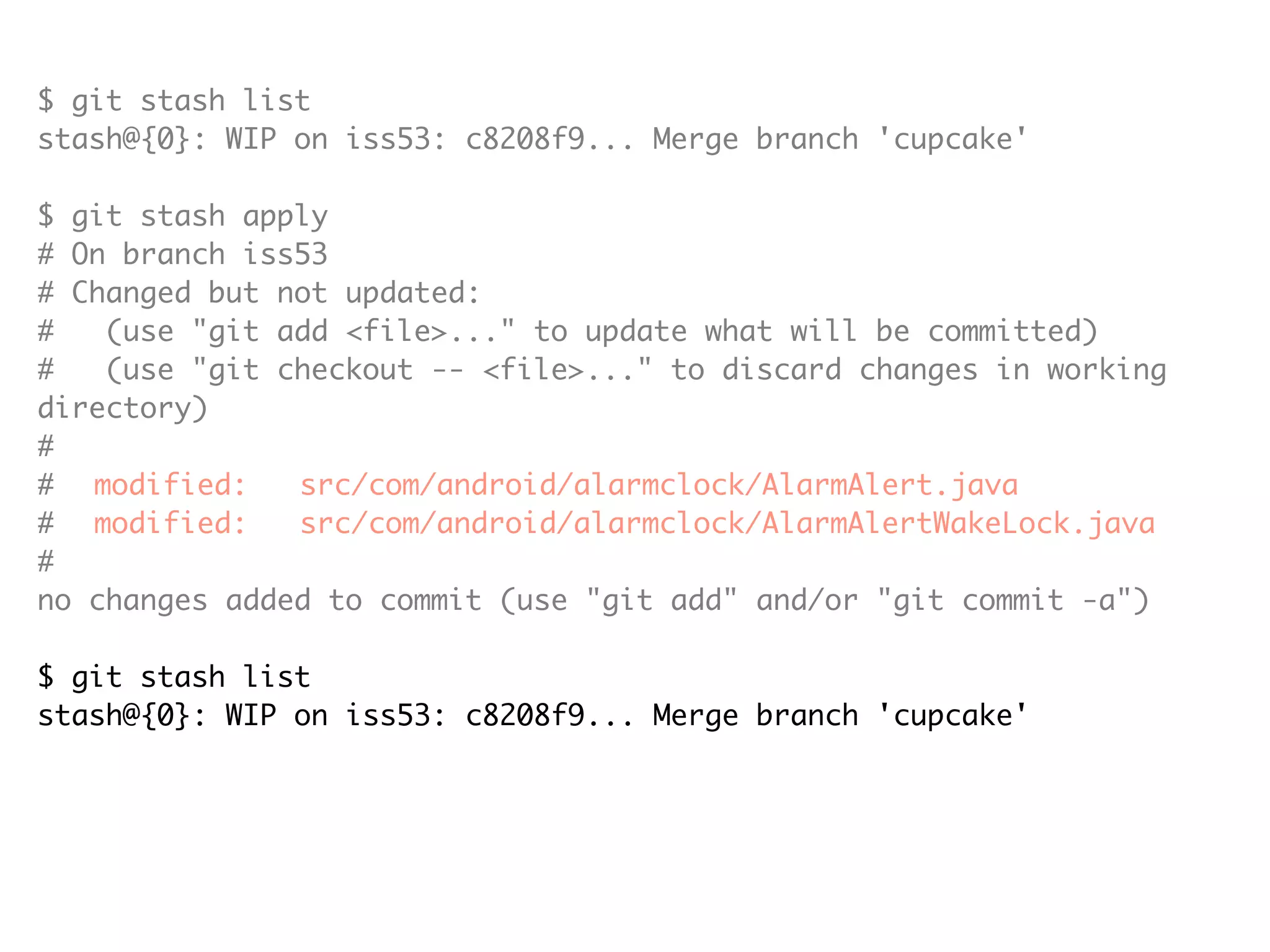 $ git stash list stash@{0}: WIP on iss53: c8208f9... Merge branch 'cupcake' $ git stash apply # On branch iss53 # Changed but not updated: # (use "git add <file>..." to update what will be committed) # (use "git checkout -- <file>..." to discard changes in working directory) # # modified: src/com/android/alarmclock/AlarmAlert.java # modified: src/com/android/alarmclock/AlarmAlertWakeLock.java # no changes added to commit (use "git add" and/or "git commit -a") $ git stash list stash@{0}: WIP on iss53: c8208f9... Merge branch 'cupcake' $ git stash drop stash@{0} Dropped stash@{0} (e19b0e94032d0614f450238f91953fe5e7e454a8) 
