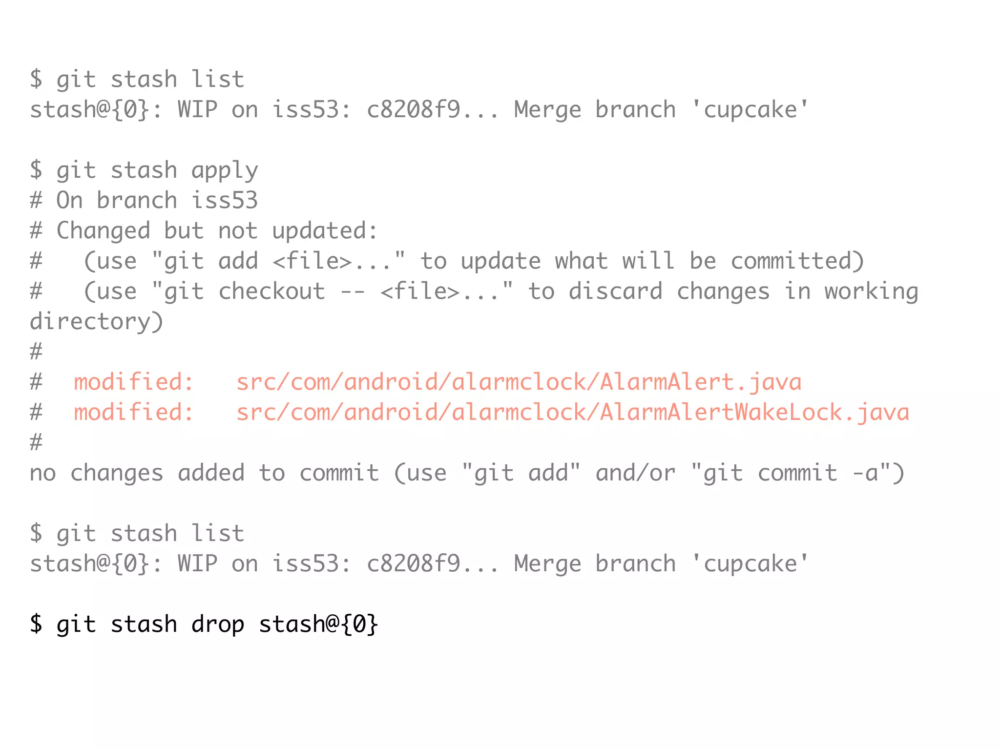 $ git stash list stash@{0}: WIP on iss53: c8208f9... Merge branch 'cupcake' $ git stash apply # On branch iss53 # Changed but not updated: # (use "git add <file>..." to update what will be committed) # (use "git checkout -- <file>..." to discard changes in working directory) # # modified: src/com/android/alarmclock/AlarmAlert.java # modified: src/com/android/alarmclock/AlarmAlertWakeLock.java # no changes added to commit (use "git add" and/or "git commit -a") $ git stash list stash@{0}: WIP on iss53: c8208f9... Merge branch 'cupcake' $ git stash drop stash@{0} Dropped stash@{0} (e19b0e94032d0614f450238f91953fe5e7e454a8) 