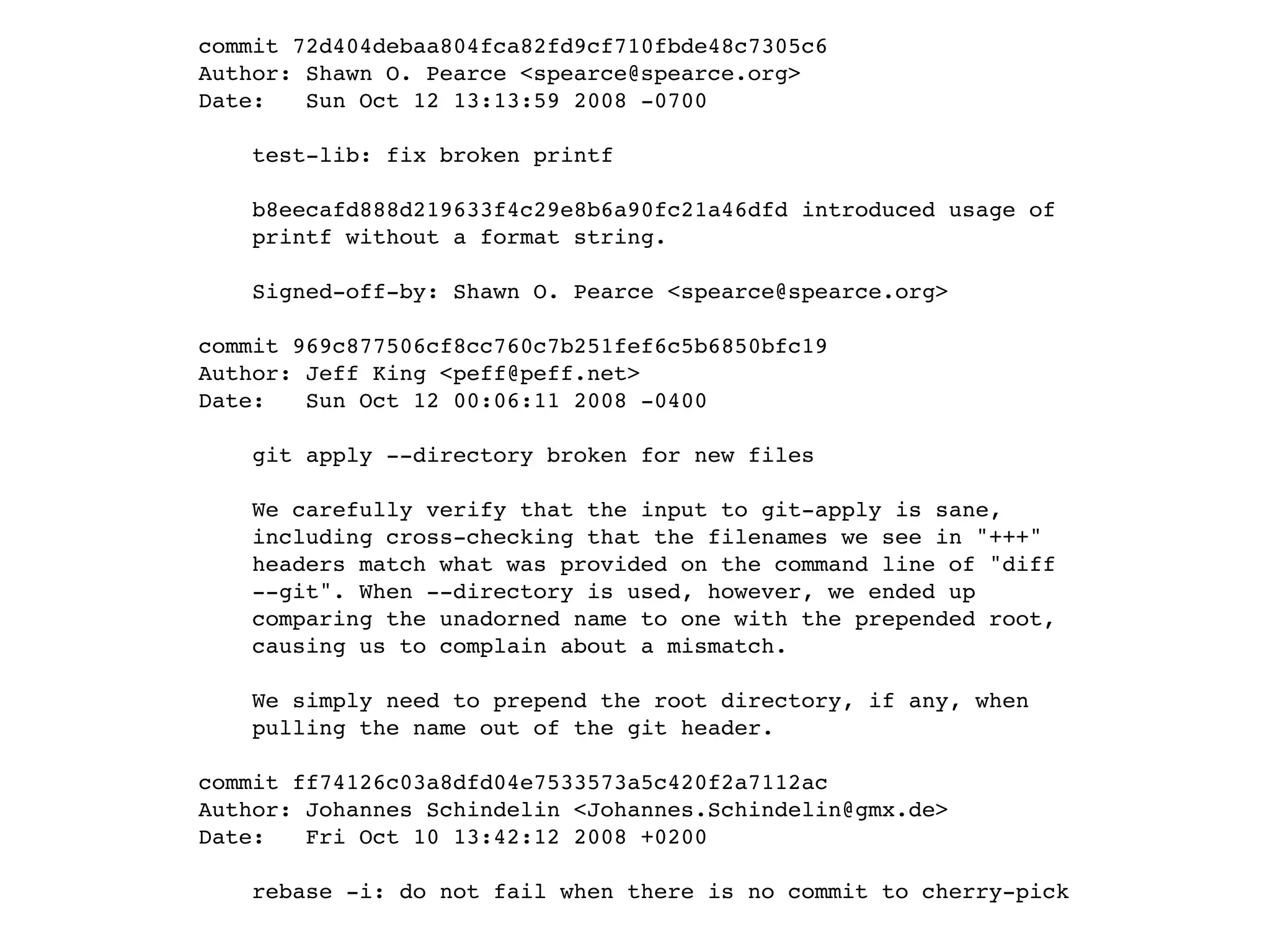 commit 72d404debaa804fca82fd9cf710fbde48c7305c6 Author: Shawn O. Pearce <spearce@spearce.org> Date: Sun Oct 12 13:13:59 2008 -0700 test-lib: fix broken printf b8eecafd888d219633f4c29e8b6a90fc21a46dfd introduced usage of printf without a format string. Signed-off-by: Shawn O. Pearce <spearce@spearce.org> commit 969c877506cf8cc760c7b251fef6c5b6850bfc19 Author: Jeff King <peff@peff.net> Date: Sun Oct 12 00:06:11 2008 -0400 git apply --directory broken for new files We carefully verify that the input to git-apply is sane, including cross-checking that the filenames we see in "+++" headers match what was provided on the command line of "diff --git". When --directory is used, however, we ended up comparing the unadorned name to one with the prepended root, causing us to complain about a mismatch. We simply need to prepend the root directory, if any, when pulling the name out of the git header. commit ff74126c03a8dfd04e7533573a5c420f2a7112ac Author: Johannes Schindelin <Johannes.Schindelin@gmx.de> Date: Fri Oct 10 13:42:12 2008 +0200 rebase -i: do not fail when there is no commit to cherry-pick 
