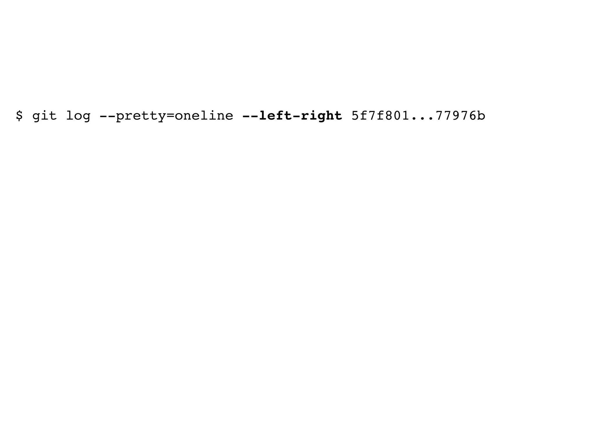 $ git log --pretty=oneline --left-right 5f7f801...77976b <5f7f801227868c7abcce7e58dee3eff855011955 convert file browser to html >77976b24ff839c59c3b20d80cb28351ccb5e59a8 remove cruft >09b76d2966e2370a78ed37a31c2f7c23d08609c3 git-log >7000b24511618a21d40b39ee213d397e1d29497d like i said >c2a6adfcd18c0d95dbed6ea62ac9c9a912d18123 create this on deploy >6ba3609953d5c46a76ca1d0d3d83018be61454e6 i am too meta for you <3dff6074fe205e36fae219f277ef87aab097e236 Merge branch 'master' into h <1cdc8437fa6c621d96c4dfa5f6370c8fdb9cbc3d Merge branch 'master' into h <20125a6d37d5c1614ffe1de94ca064095968e7f0 delete default images 
