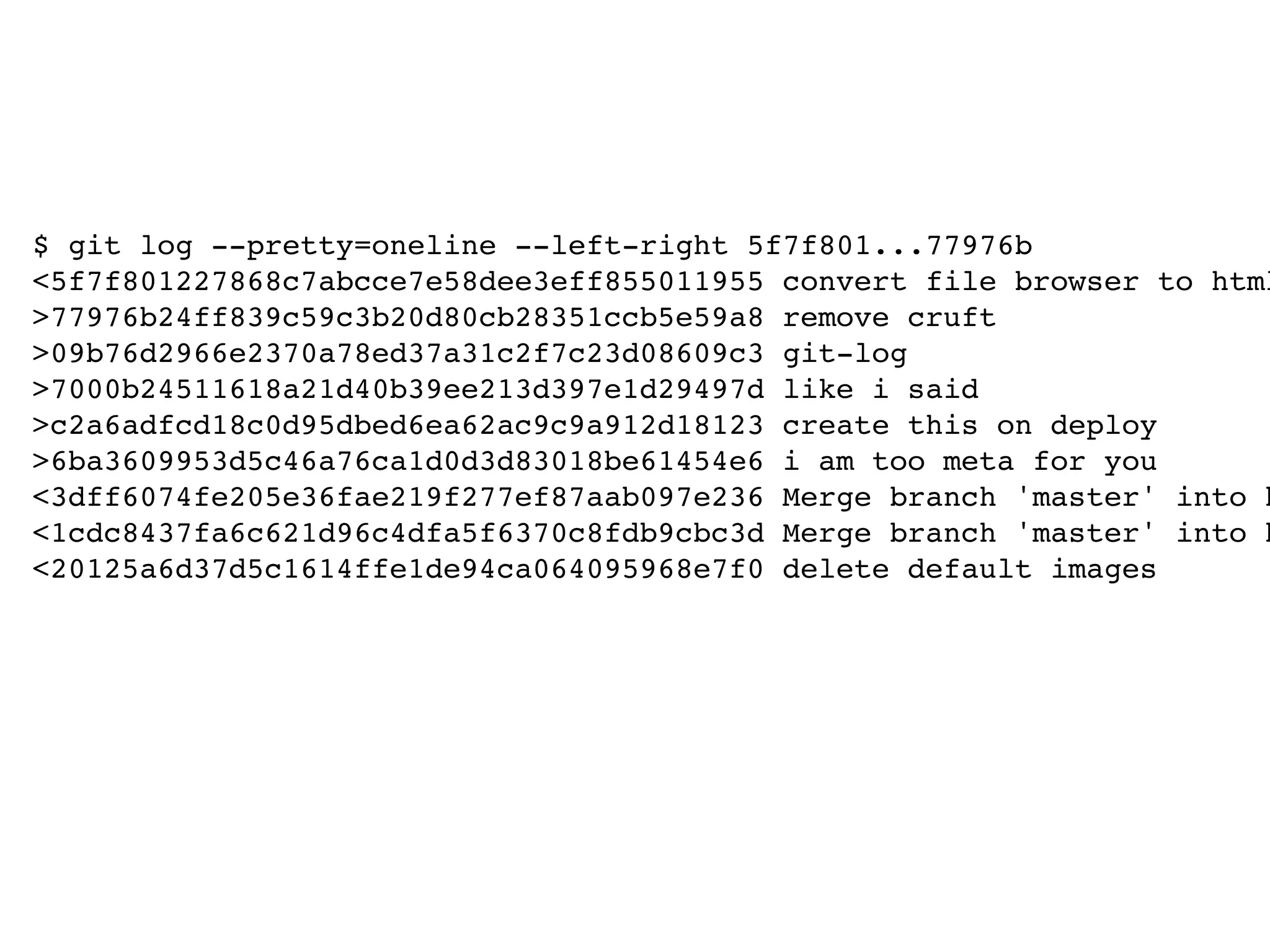 $ git log --pretty=oneline --left-right 5f7f801...77976b <5f7f801227868c7abcce7e58dee3eff855011955 convert file browser to html >77976b24ff839c59c3b20d80cb28351ccb5e59a8 remove cruft >09b76d2966e2370a78ed37a31c2f7c23d08609c3 git-log >7000b24511618a21d40b39ee213d397e1d29497d like i said >c2a6adfcd18c0d95dbed6ea62ac9c9a912d18123 create this on deploy >6ba3609953d5c46a76ca1d0d3d83018be61454e6 i am too meta for you <3dff6074fe205e36fae219f277ef87aab097e236 Merge branch 'master' into h <1cdc8437fa6c621d96c4dfa5f6370c8fdb9cbc3d Merge branch 'master' into h <20125a6d37d5c1614ffe1de94ca064095968e7f0 delete default images 