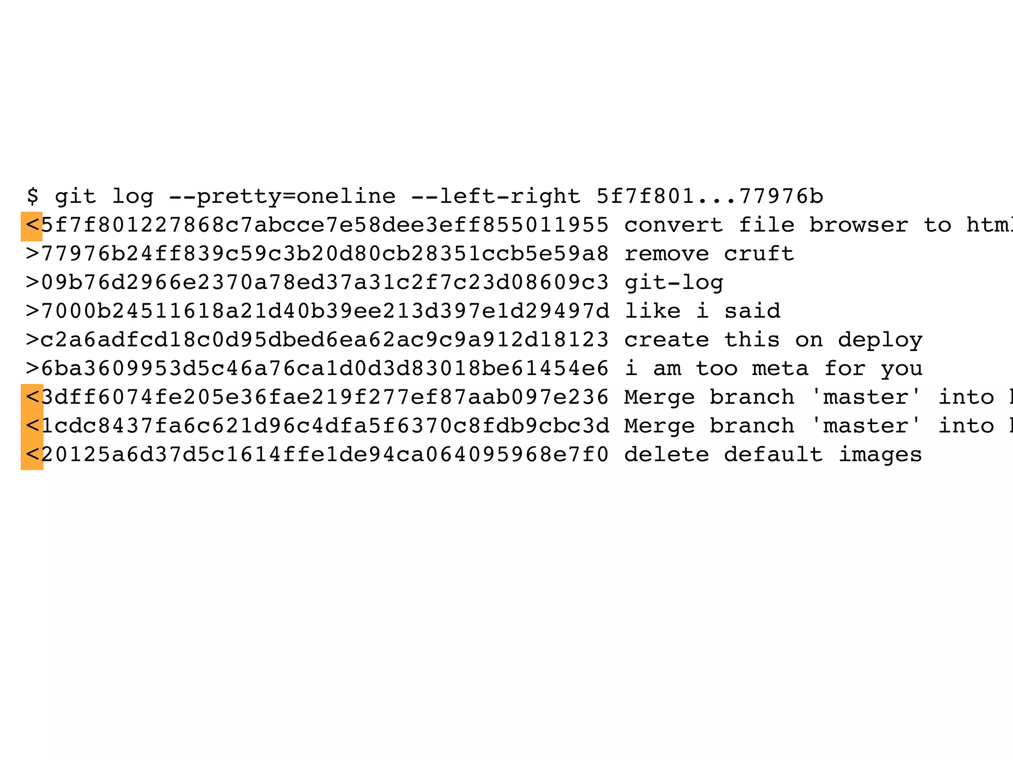 $ git log --pretty=oneline --left-right 5f7f801...77976b <5f7f801227868c7abcce7e58dee3eff855011955 convert file browser to html >77976b24ff839c59c3b20d80cb28351ccb5e59a8 remove cruft >09b76d2966e2370a78ed37a31c2f7c23d08609c3 git-log >7000b24511618a21d40b39ee213d397e1d29497d like i said >c2a6adfcd18c0d95dbed6ea62ac9c9a912d18123 create this on deploy >6ba3609953d5c46a76ca1d0d3d83018be61454e6 i am too meta for you <3dff6074fe205e36fae219f277ef87aab097e236 Merge branch 'master' into h <1cdc8437fa6c621d96c4dfa5f6370c8fdb9cbc3d Merge branch 'master' into h <20125a6d37d5c1614ffe1de94ca064095968e7f0 delete default images 