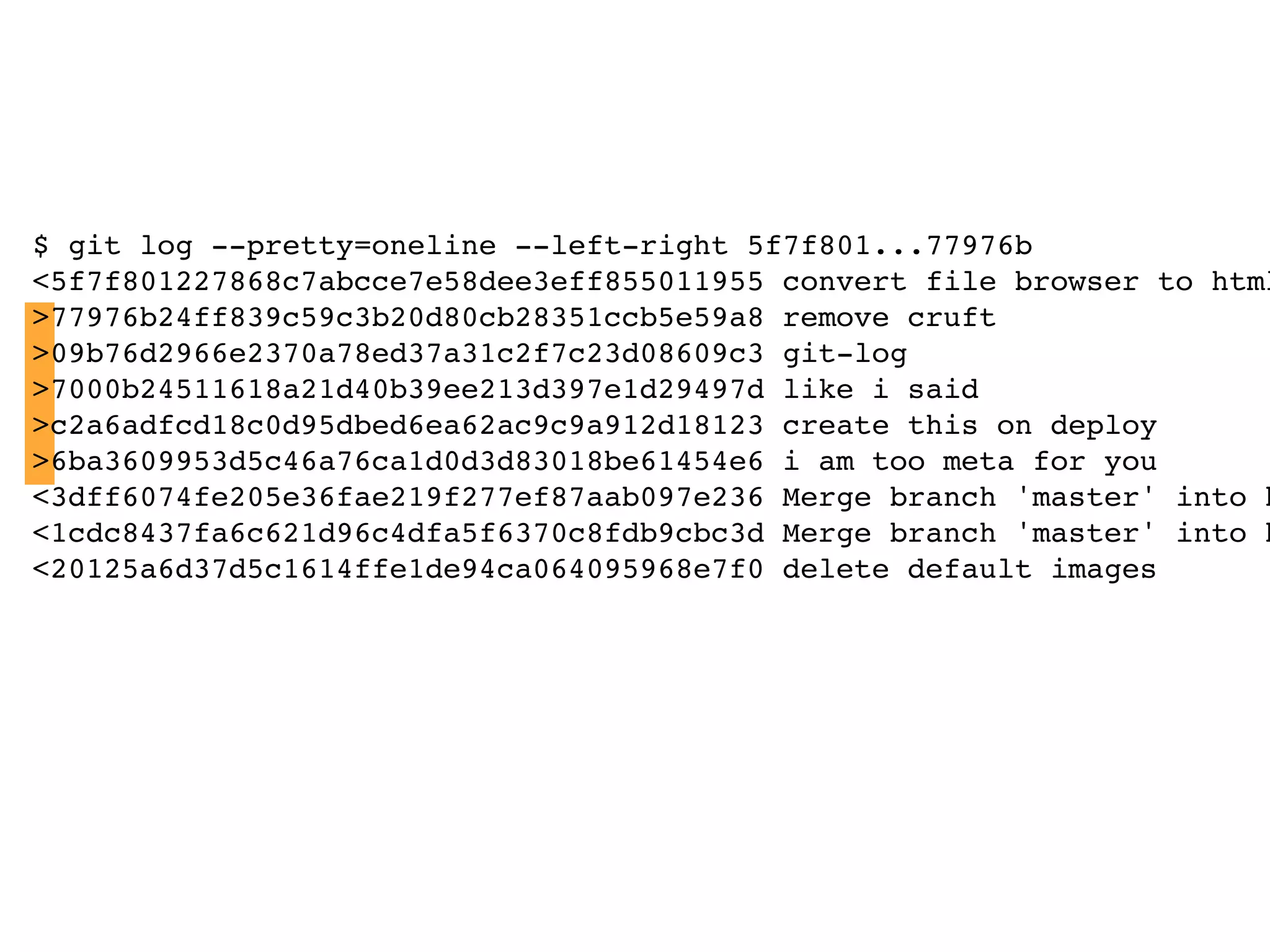 $ git log --pretty=oneline --left-right 5f7f801...77976b <5f7f801227868c7abcce7e58dee3eff855011955 convert file browser to html >77976b24ff839c59c3b20d80cb28351ccb5e59a8 remove cruft >09b76d2966e2370a78ed37a31c2f7c23d08609c3 git-log >7000b24511618a21d40b39ee213d397e1d29497d like i said >c2a6adfcd18c0d95dbed6ea62ac9c9a912d18123 create this on deploy >6ba3609953d5c46a76ca1d0d3d83018be61454e6 i am too meta for you <3dff6074fe205e36fae219f277ef87aab097e236 Merge branch 'master' into h <1cdc8437fa6c621d96c4dfa5f6370c8fdb9cbc3d Merge branch 'master' into h <20125a6d37d5c1614ffe1de94ca064095968e7f0 delete default images 