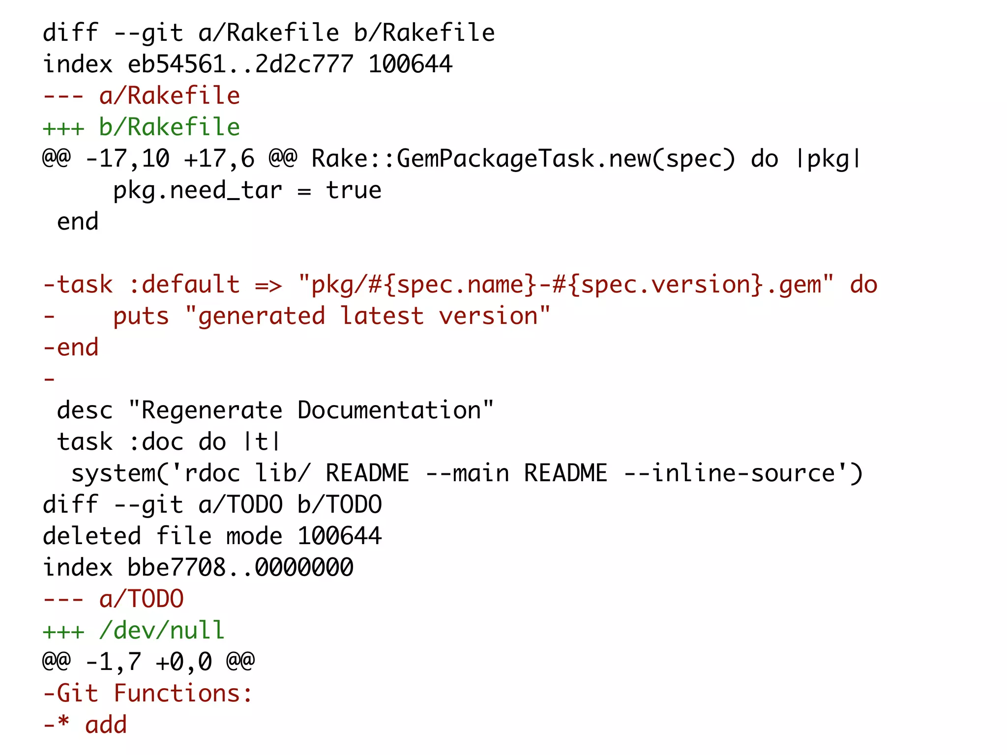 diff --git a/Rakefile b/Rakefile index eb54561..2d2c777 100644 --- a/Rakefile +++ b/Rakefile @@ -17,10 +17,6 @@ Rake::GemPackageTask.new(spec) do |pkg| pkg.need_tar = true end -task :default => "pkg/#{spec.name}-#{spec.version}.gem" do - puts "generated latest version" -end - desc "Regenerate Documentation" task :doc do |t| system('rdoc lib/ README --main README --inline-source') diff --git a/TODO b/TODO deleted file mode 100644 index bbe7708..0000000 --- a/TODO +++ /dev/null @@ -1,7 +0,0 @@ -Git Functions: -* add 