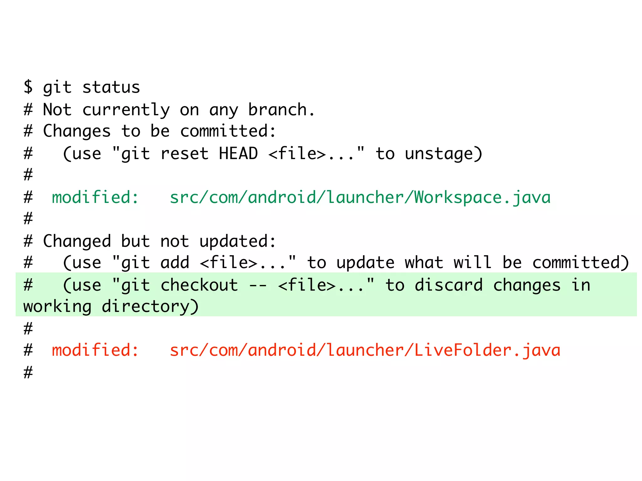 $ git status # Not currently on any branch. # Changes to be committed: # (use "git reset HEAD <file>..." to unstage) # # modified: src/com/android/launcher/Workspace.java # # Changed but not updated: # (use "git add <file>..." to update what will be committed) # (use "git checkout -- <file>..." to discard changes in working directory) # # modified: src/com/android/launcher/LiveFolder.java # 