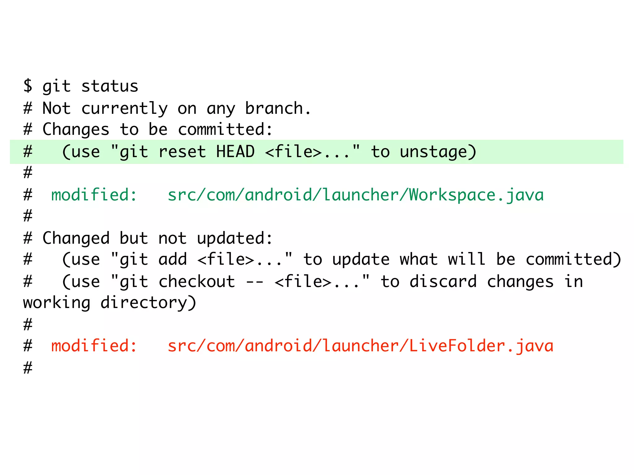 $ git status # Not currently on any branch. # Changes to be committed: # (use "git reset HEAD <file>..." to unstage) # # modified: src/com/android/launcher/Workspace.java # # Changed but not updated: # (use "git add <file>..." to update what will be committed) # (use "git checkout -- <file>..." to discard changes in working directory) # # modified: src/com/android/launcher/LiveFolder.java # 