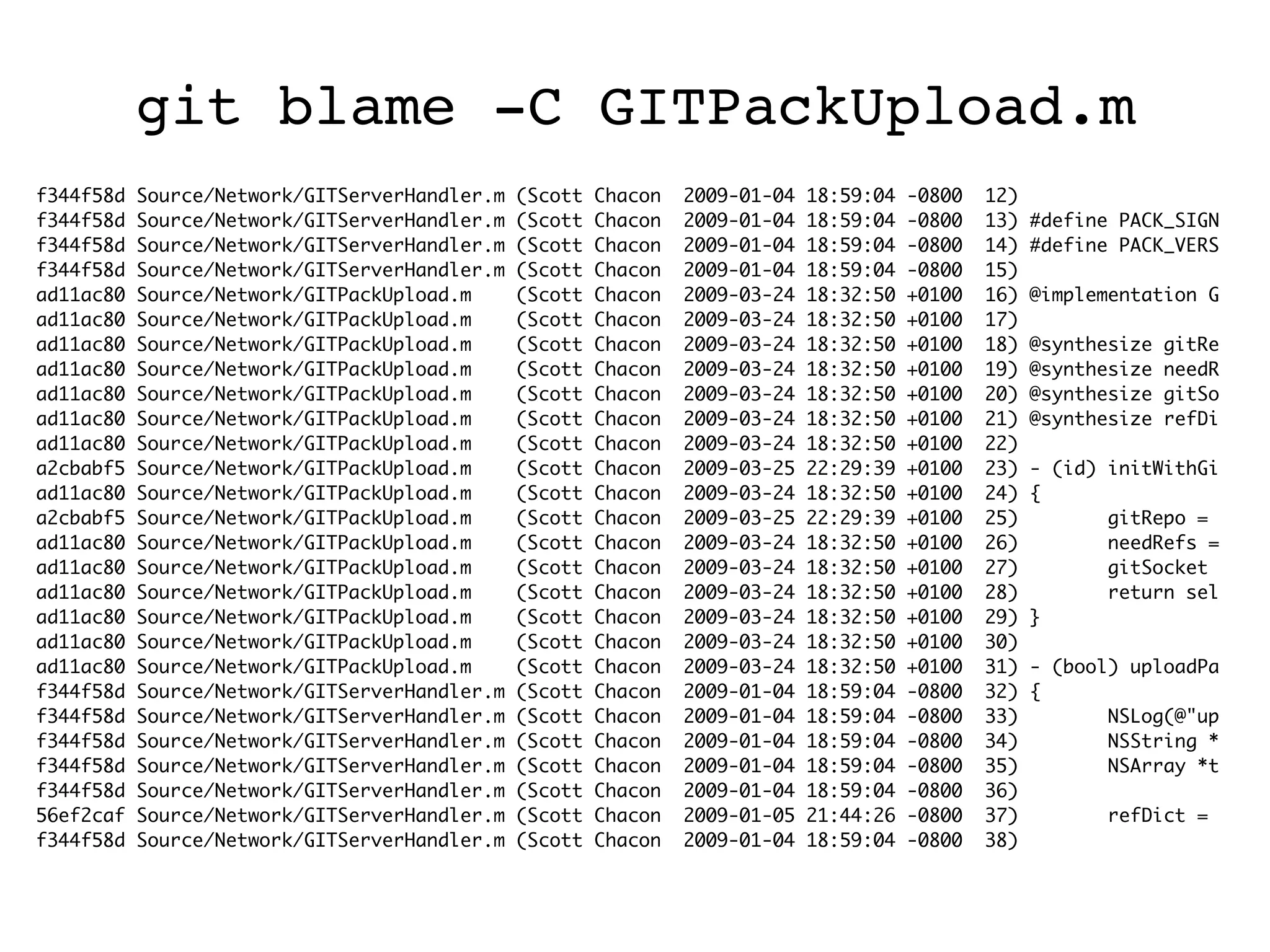 git blame -C GITPackUpload.m f344f58d Source/Network/GITServerHandler.m (Scott Chacon 2009-01-04 18:59:04 -0800 12) f344f58d Source/Network/GITServerHandler.m (Scott Chacon 2009-01-04 18:59:04 -0800 13) #define PACK_SIGN f344f58d Source/Network/GITServerHandler.m (Scott Chacon 2009-01-04 18:59:04 -0800 14) #define PACK_VERS f344f58d Source/Network/GITServerHandler.m (Scott Chacon 2009-01-04 18:59:04 -0800 15) ad11ac80 Source/Network/GITPackUpload.m (Scott Chacon 2009-03-24 18:32:50 +0100 16) @implementation G ad11ac80 Source/Network/GITPackUpload.m (Scott Chacon 2009-03-24 18:32:50 +0100 17) ad11ac80 Source/Network/GITPackUpload.m (Scott Chacon 2009-03-24 18:32:50 +0100 18) @synthesize gitRe ad11ac80 Source/Network/GITPackUpload.m (Scott Chacon 2009-03-24 18:32:50 +0100 19) @synthesize needR ad11ac80 Source/Network/GITPackUpload.m (Scott Chacon 2009-03-24 18:32:50 +0100 20) @synthesize gitSo ad11ac80 Source/Network/GITPackUpload.m (Scott Chacon 2009-03-24 18:32:50 +0100 21) @synthesize refDi ad11ac80 Source/Network/GITPackUpload.m (Scott Chacon 2009-03-24 18:32:50 +0100 22) a2cbabf5 Source/Network/GITPackUpload.m (Scott Chacon 2009-03-25 22:29:39 +0100 23) - (id) initWithGi ad11ac80 Source/Network/GITPackUpload.m (Scott Chacon 2009-03-24 18:32:50 +0100 24) { a2cbabf5 Source/Network/GITPackUpload.m (Scott Chacon 2009-03-25 22:29:39 +0100 25) gitRepo = ad11ac80 Source/Network/GITPackUpload.m (Scott Chacon 2009-03-24 18:32:50 +0100 26) needRefs = ad11ac80 Source/Network/GITPackUpload.m (Scott Chacon 2009-03-24 18:32:50 +0100 27) gitSocket ad11ac80 Source/Network/GITPackUpload.m (Scott Chacon 2009-03-24 18:32:50 +0100 28) return sel ad11ac80 Source/Network/GITPackUpload.m (Scott Chacon 2009-03-24 18:32:50 +0100 29) } ad11ac80 Source/Network/GITPackUpload.m (Scott Chacon 2009-03-24 18:32:50 +0100 30) ad11ac80 Source/Network/GITPackUpload.m (Scott Chacon 2009-03-24 18:32:50 +0100 31) - (bool) uploadPa f344f58d Source/Network/GITServerHandler.m (Scott Chacon 2009-01-04 18:59:04 -0800 32) { f344f58d Source/Network/GITServerHandler.m (Scott Chacon 2009-01-04 18:59:04 -0800 33) NSLog(@"up f344f58d Source/Network/GITServerHandler.m (Scott Chacon 2009-01-04 18:59:04 -0800 34) NSString * f344f58d Source/Network/GITServerHandler.m (Scott Chacon 2009-01-04 18:59:04 -0800 35) NSArray *t f344f58d Source/Network/GITServerHandler.m (Scott Chacon 2009-01-04 18:59:04 -0800 36) 56ef2caf Source/Network/GITServerHandler.m (Scott Chacon 2009-01-05 21:44:26 -0800 37) refDict = f344f58d Source/Network/GITServerHandler.m (Scott Chacon 2009-01-04 18:59:04 -0800 38) 
