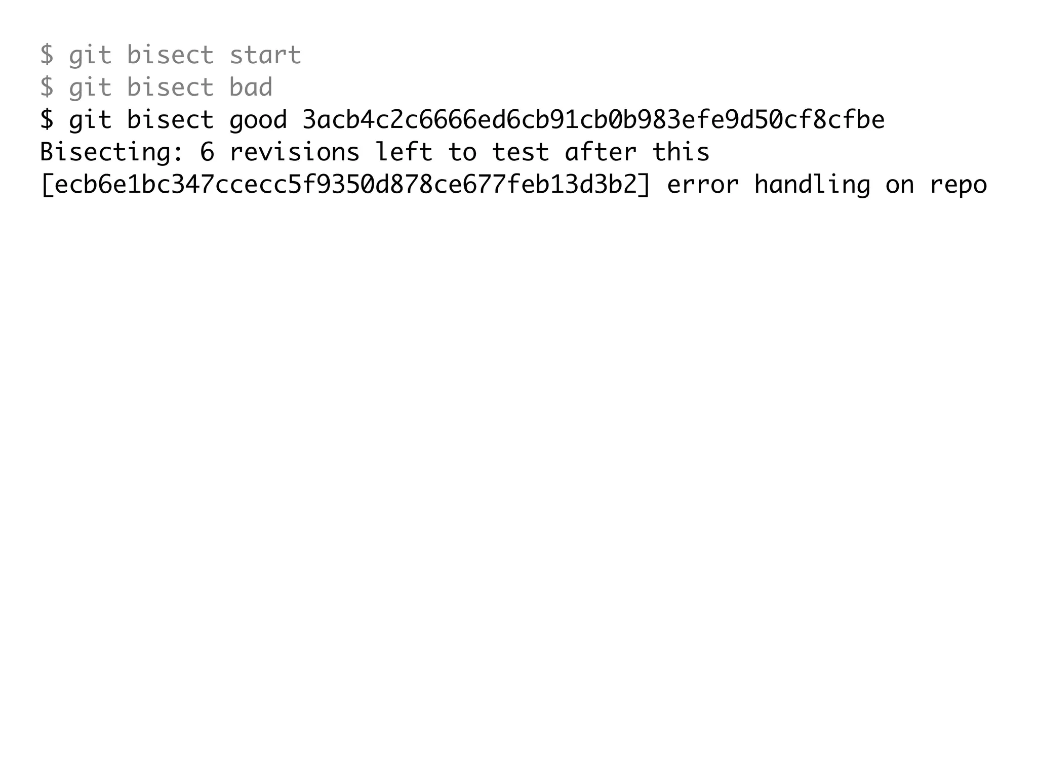 $ git bisect start $ git bisect bad $ git bisect good 3acb4c2c6666ed6cb91cb0b983efe9d50cf8cfbe Bisecting: 6 revisions left to test after this [ecb6e1bc347ccecc5f9350d878ce677feb13d3b2] error handling on repo $ git bisect good Bisecting: 3 revisions left to test after this [b047b02ea83310a70fd603dc8cd7a6cd13d15c04] secure this thing $ git bisect bad Bisecting: 1 revisions left to test after this [f71ce38690acf49c1f3c9bea38e09d82a5ce6014] drop exceptions table and $ git bisect good b047b02ea83310a70fd603dc8cd7a6cd13d15c04 is first bad commit commit b047b02ea83310a70fd603dc8cd7a6cd13d15c04 Author: PJ Hyett <pjhyett@gmail.com> Date: Tue Jan 27 14:48:32 2009 -0800 secure this thing :040000 040000 40ee3e7821b895e52c1695092db9bdc4c61d1730 f24d3c6ebcfc639b1a3814550e62d60b8e68a8e4 M config 