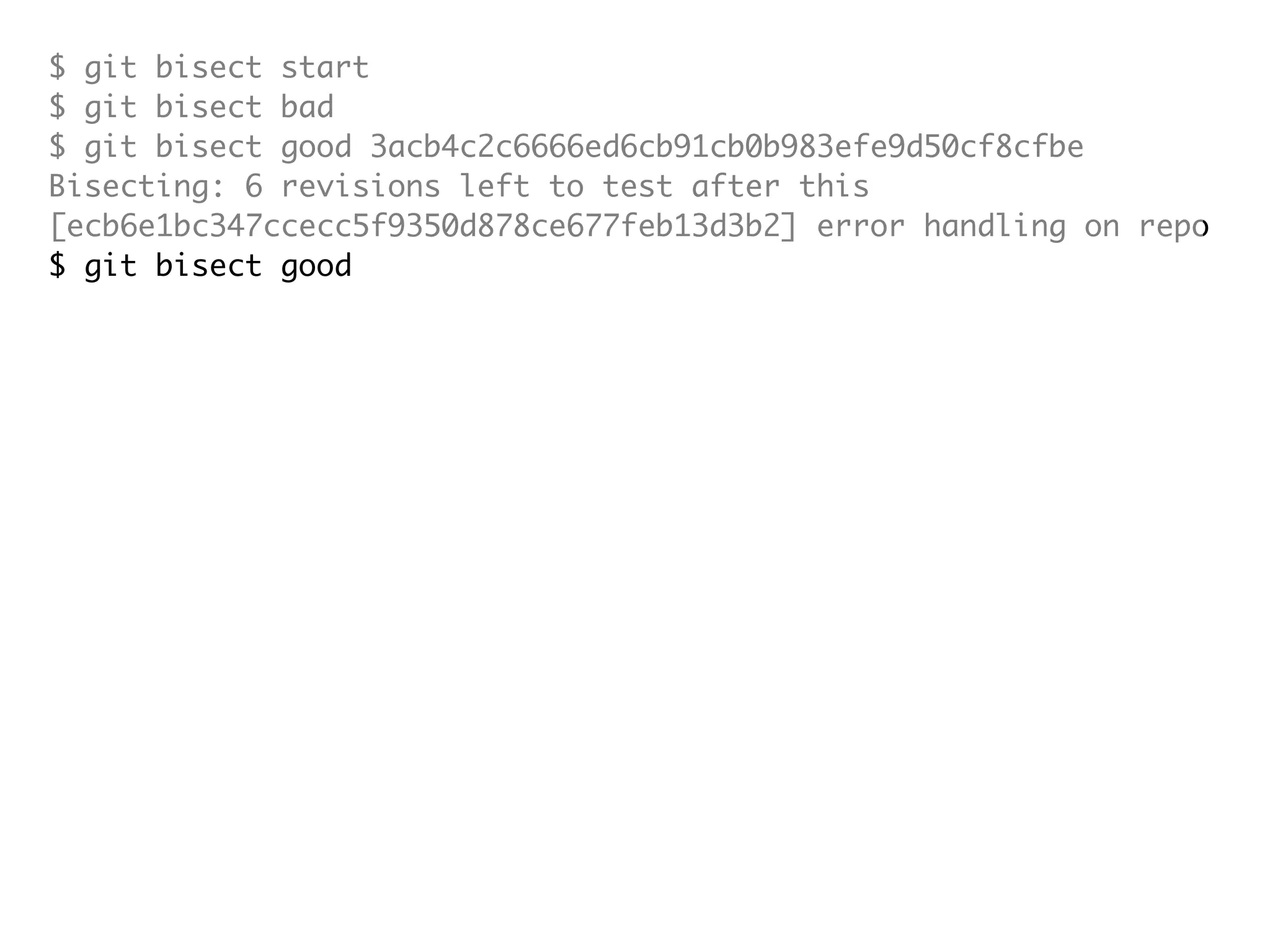 $ git bisect start $ git bisect bad $ git bisect good 3acb4c2c6666ed6cb91cb0b983efe9d50cf8cfbe Bisecting: 6 revisions left to test after this [ecb6e1bc347ccecc5f9350d878ce677feb13d3b2] error handling on repo $ git bisect good Bisecting: 3 revisions left to test after this [b047b02ea83310a70fd603dc8cd7a6cd13d15c04] secure this thing $ git bisect bad Bisecting: 1 revisions left to test after this [f71ce38690acf49c1f3c9bea38e09d82a5ce6014] drop exceptions table and $ git bisect good b047b02ea83310a70fd603dc8cd7a6cd13d15c04 is first bad commit commit b047b02ea83310a70fd603dc8cd7a6cd13d15c04 Author: PJ Hyett <pjhyett@gmail.com> Date: Tue Jan 27 14:48:32 2009 -0800 secure this thing :040000 040000 40ee3e7821b895e52c1695092db9bdc4c61d1730 f24d3c6ebcfc639b1a3814550e62d60b8e68a8e4 M config 