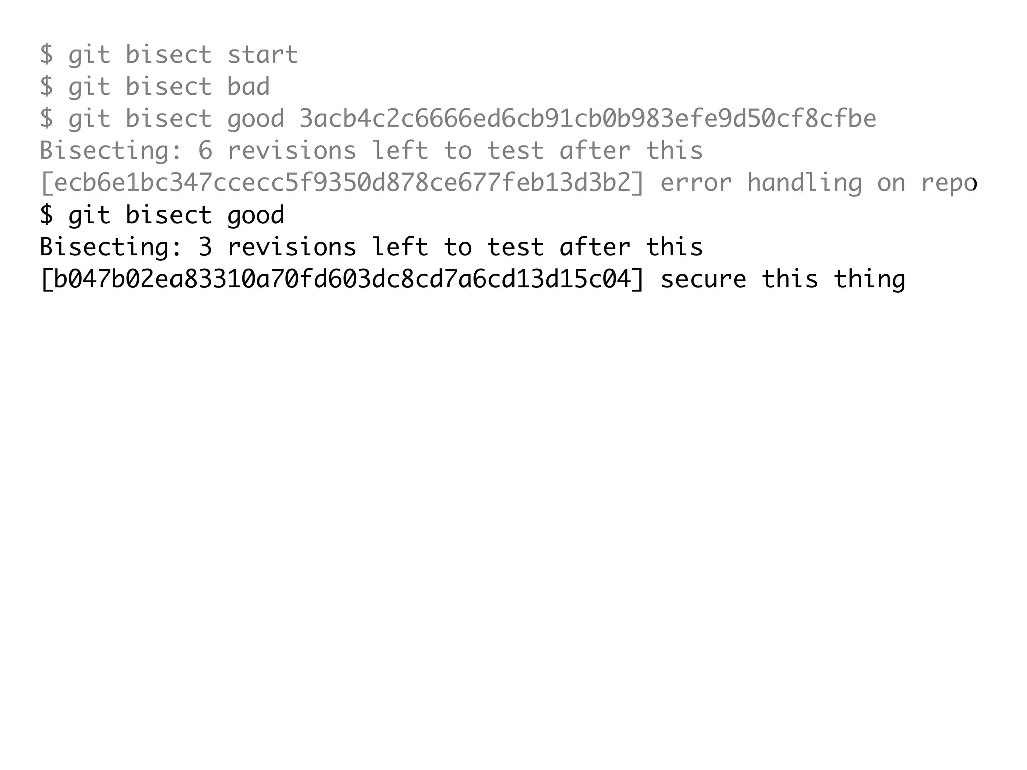 $ git bisect start $ git bisect bad $ git bisect good 3acb4c2c6666ed6cb91cb0b983efe9d50cf8cfbe Bisecting: 6 revisions left to test after this [ecb6e1bc347ccecc5f9350d878ce677feb13d3b2] error handling on repo $ git bisect good Bisecting: 3 revisions left to test after this [b047b02ea83310a70fd603dc8cd7a6cd13d15c04] secure this thing $ git bisect bad Bisecting: 1 revisions left to test after this [f71ce38690acf49c1f3c9bea38e09d82a5ce6014] drop exceptions table and $ git bisect good b047b02ea83310a70fd603dc8cd7a6cd13d15c04 is first bad commit commit b047b02ea83310a70fd603dc8cd7a6cd13d15c04 Author: PJ Hyett <pjhyett@gmail.com> Date: Tue Jan 27 14:48:32 2009 -0800 secure this thing :040000 040000 40ee3e7821b895e52c1695092db9bdc4c61d1730 f24d3c6ebcfc639b1a3814550e62d60b8e68a8e4 M config 