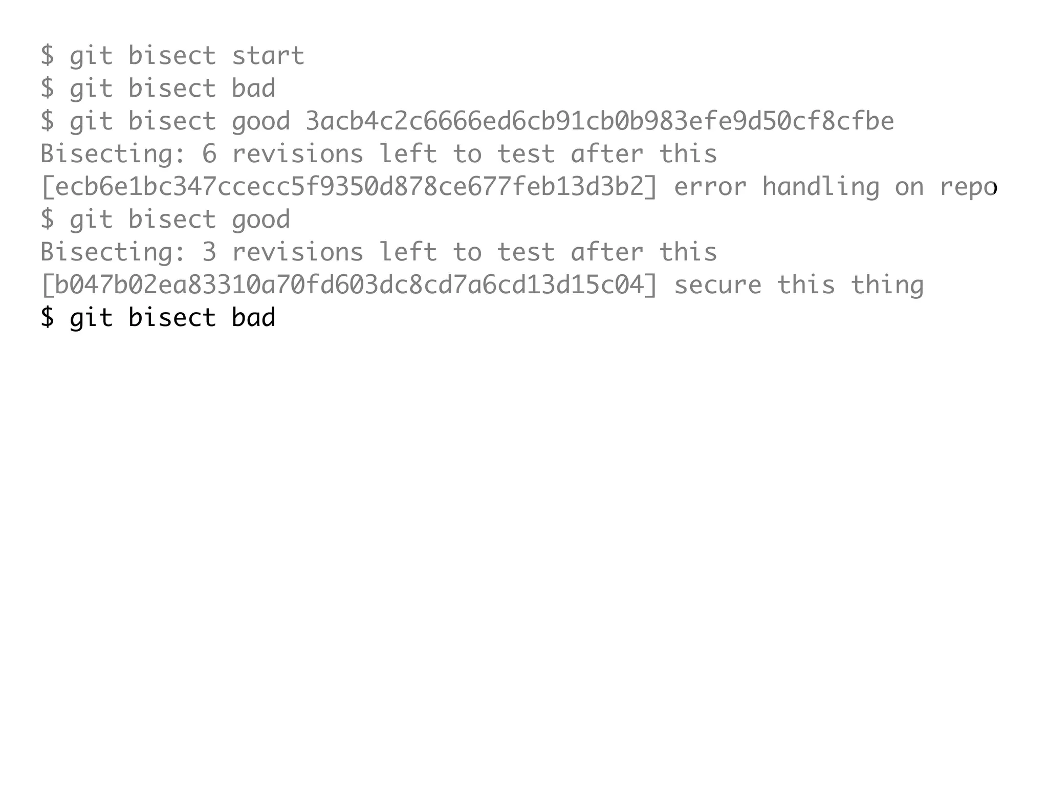 $ git bisect start $ git bisect bad $ git bisect good 3acb4c2c6666ed6cb91cb0b983efe9d50cf8cfbe Bisecting: 6 revisions left to test after this [ecb6e1bc347ccecc5f9350d878ce677feb13d3b2] error handling on repo $ git bisect good Bisecting: 3 revisions left to test after this [b047b02ea83310a70fd603dc8cd7a6cd13d15c04] secure this thing $ git bisect bad Bisecting: 1 revisions left to test after this [f71ce38690acf49c1f3c9bea38e09d82a5ce6014] drop exceptions table and $ git bisect good b047b02ea83310a70fd603dc8cd7a6cd13d15c04 is first bad commit commit b047b02ea83310a70fd603dc8cd7a6cd13d15c04 Author: PJ Hyett <pjhyett@gmail.com> Date: Tue Jan 27 14:48:32 2009 -0800 secure this thing :040000 040000 40ee3e7821b895e52c1695092db9bdc4c61d1730 f24d3c6ebcfc639b1a3814550e62d60b8e68a8e4 M config 