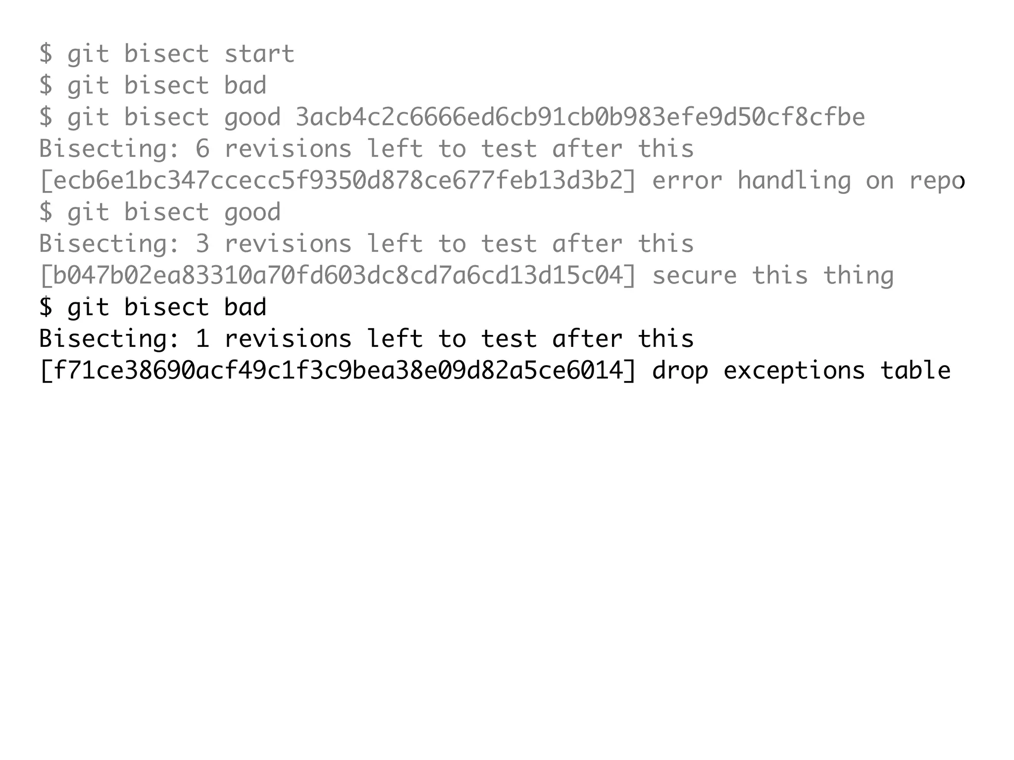 $ git bisect start $ git bisect bad $ git bisect good 3acb4c2c6666ed6cb91cb0b983efe9d50cf8cfbe Bisecting: 6 revisions left to test after this [ecb6e1bc347ccecc5f9350d878ce677feb13d3b2] error handling on repo $ git bisect good Bisecting: 3 revisions left to test after this [b047b02ea83310a70fd603dc8cd7a6cd13d15c04] secure this thing $ git bisect bad Bisecting: 1 revisions left to test after this [f71ce38690acf49c1f3c9bea38e09d82a5ce6014] drop exceptions table $ git bisect good b047b02ea83310a70fd603dc8cd7a6cd13d15c04 is first bad commit commit b047b02ea83310a70fd603dc8cd7a6cd13d15c04 Author: PJ Hyett <pjhyett@gmail.com> Date: Tue Jan 27 14:48:32 2009 -0800 secure this thing :040000 040000 40ee3e7821b895e52c1695092db9bdc4c61d1730 f24d3c6ebcfc639b1a3814550e62d60b8e68a8e4 M config 